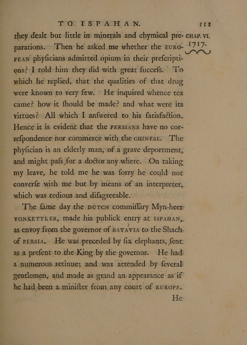 TE OE Sf PZAOH, AUN. rte pean pbyficians admitted opium ‘in their prefcripti- ens? I told-him they did with great fuccefs. To which he replied, that the qualities of that drug were known to very few. © He inquired whence tea came? how it fhould be made? and what were its virtues? All which I anfwered to his fatisfaétion. Hence it is. evident that the pEersians have: no cor- phyfician is an elderly man, of a grave deportment, my leave, he told me he was forry he could not which was tedious and difagreeable. he had. been a:minifter from.any court of EUROPE.