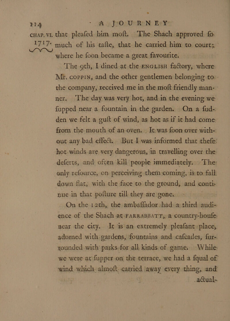 EIA - 2 ip Jeon Ran Bey cuap. vi that pleafed him moft. The Shach approved fo 717+ much of his tafte, that he carried him to court;, - ~ where he foon became a great, favourite. The gth, I dined at the ENGLISH factory, where Mi. coppin, and the other gentlemen belonging to:- the company, received me in the moft friendly man- ner. ‘Ihe day was very hot, and in the evening we- fupped near a fountain in the garden. On a fud- den we felt a guft of wind, as hot as if it had come: from the mouth of an oven. . It.was foon over with- out any bad effect. But Twas informed that thefe: hot. winds.are very, dangerous, in travelling over the: deferts, and often kill people immediately. . The: enly refource, on perceiving them coming, is.to falk down flat, with the face to the ground, and conti nue in that pofture tll they are gone. On the 12th, the ambaflador-had a third audi- ence of the Shach at FARRABBATT,, a country-houfe. near the city. Ic ‘is an extremely pleafant:place,. adorned with gardens, fountains and cafcades, fur- younded with’ parks.for all kinds. of game. While: we were at fupper on the terrace, we hada fqual of wind which almoft. carried ‘away every thing, and actual.