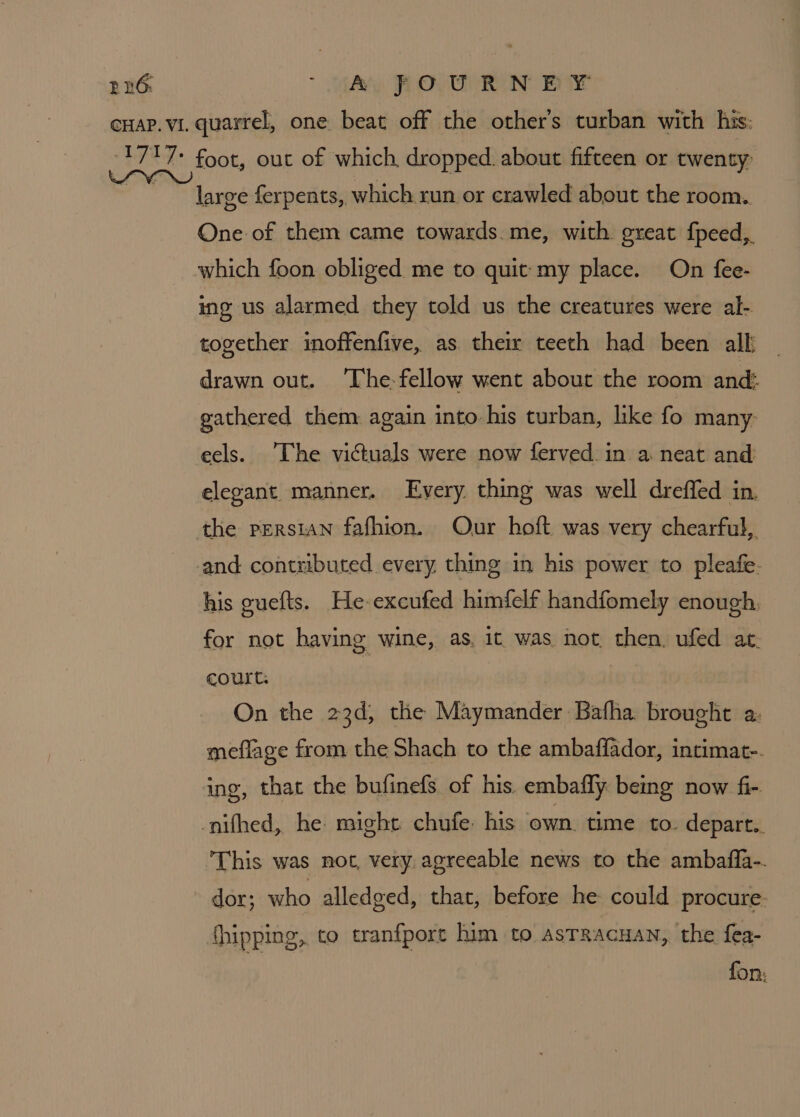 large ferpents, which run or crawled about the room. One of them came towards. me, with great fpeed, which foon obliged me to quit my place. On fee- ing us alarmed they told us the creatures were al- together inoffenfive, as their teeth had been all _ drawn out. ‘The-fellow went about the room and: gathered them again into. his turban, like fo many eels. [he victuals were now ferved.in a neat and elegant manner. Every thing was well dreffed in, the persian fafhion. Our hoft was very chearful, and: contributed every thing in his power to pleafe- his guefts. He-excufed himfelf handfomely enough. for not having wine, as. it was not then. ufed at. court. On the 23d, the Maymander Bafha brought a: meflage from the Shach to the ambaffador, intimat-. ing, that the bufinefs of his. embafly being now fi- ‘This was not, very. agreeable news to the ambafla-. dor; who alledged, that, before he could procure. {hipping,. to tranfport him to astracuan, the fea- fon: