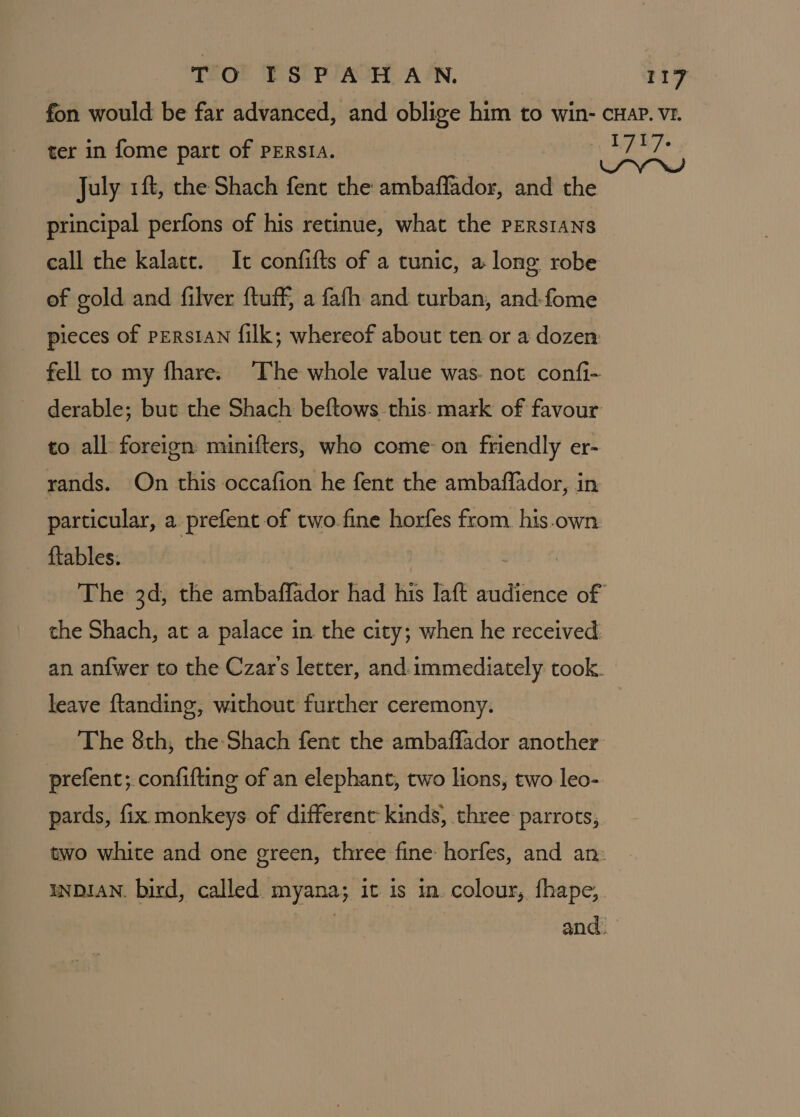fon would be far advanced, and oblige him to win- cuap. vr. ter in fome part of PERSIA. fy leg July 1ft, the Shach fent the ambaflador, and the principal perfons of his retinue, what the PERsIANS call the kalatt. It confifts of a tunic, a long robe of gold and filver ftuff, a fafh and turban, and-fome pieces of persIAN filk; whereof about ten or a dozen fell to my fhare. ‘The whole value was. not confi- derable; but the Shach beftows-this. mark of favour to all foreign minifters, who come: on friendly er- rands. On this occafion he fent the ambaffador, in particular, a prefent of two fine horfes from his.own ftables: : The 3d, the ambaffador had his laft audience of the Shach, at a palace in the city; when he received an anfwer to the Czar's letter, and. immediately took. leave ftanding, without further ceremony. The 8th, the Shach fent the ambafflador another prefenc; confiftinge of an elephant, two lions, two leo- pards, fix monkeys of different kinds, three parrots, two white and one green, three fine: horfes, and an: INDIAN. bird, called myana; it is in. colour, fhape, and.