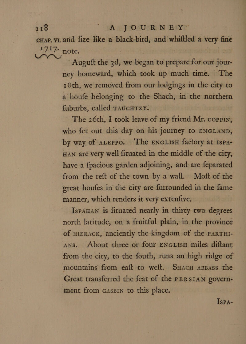 ‘ Auguft the 3d, we began to prepare for our jour- ney homeward, which took up much time. The 18th, we removed from our lodgings in the city to a houfe belonging to the Shach, in the northern fuburbs, called raucHTzy.. The 26th, I took leave of my friend Mr. coppin, who fet out this day on his journey to ENGLAND, by way of aterpo. The ENG isu factory at ispa- HAN are very well ficuated in the middle of the city, have a fpacious garden adjoining, and are feparated from the reft of the town by a wall. Moft of the great houfes in the city are furrounded in the fame manner, which renders it very extenfive. IspAHAN is fituated nearly in thirty two degrees north latitude, on a fruitful plain, in the province of HIERACK, anciently the kingdom of the parrut- Ans. About three or four ENGLIsH miles diftant from the city, to the fouth, runs an high ridge of mountains from eaft to weft. Suacu apBass the Ispa-