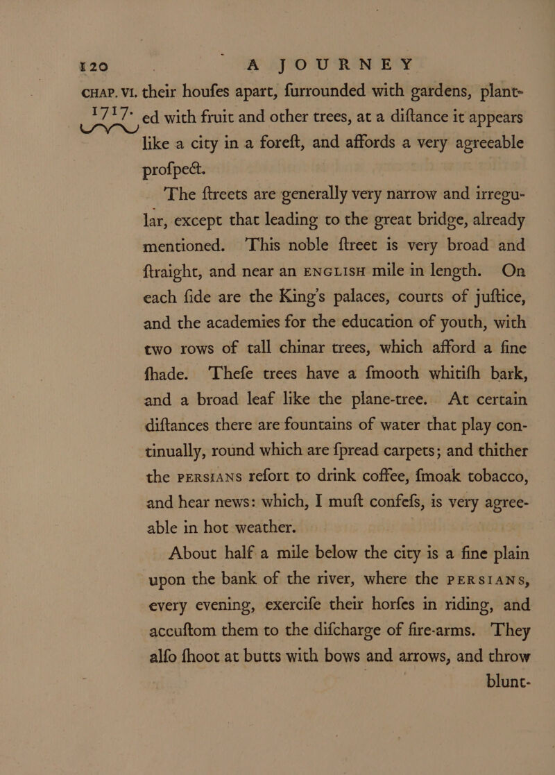 like a city in a foreft, and affords a very agreeable profpect. | The ftreets are generally very narrow and irregu- lar, except that leading to the great bridge, already mentioned. ‘This noble ftreet is very broad and ftraight, and near an ENGLIsH mile in length. On each fide are the King’s palaces, courts of juftice, and the academies for the education of youth, with two rows of tall chinar trees, which afford a fine fhade. ‘Thefe trees have a fmooth whitifh bark, and a broad leaf like the plane-tree. At certain diftances there are fountains of water that play con- tinually, round which are {pread carpets; and thither the Persians refort to drink coffee, fmoak tobacco, and hear news: which, I muft confefs, is very agree- able in hot weather. About half-a mile below the city is a fine plain upon the bank of the river, where the PERSIANS, every evening, exercife their horfes in riding, and accuftom them to the difcharge of fire-arms. They alfo fhoot at butts with bows and arrows, and throw : blunt-