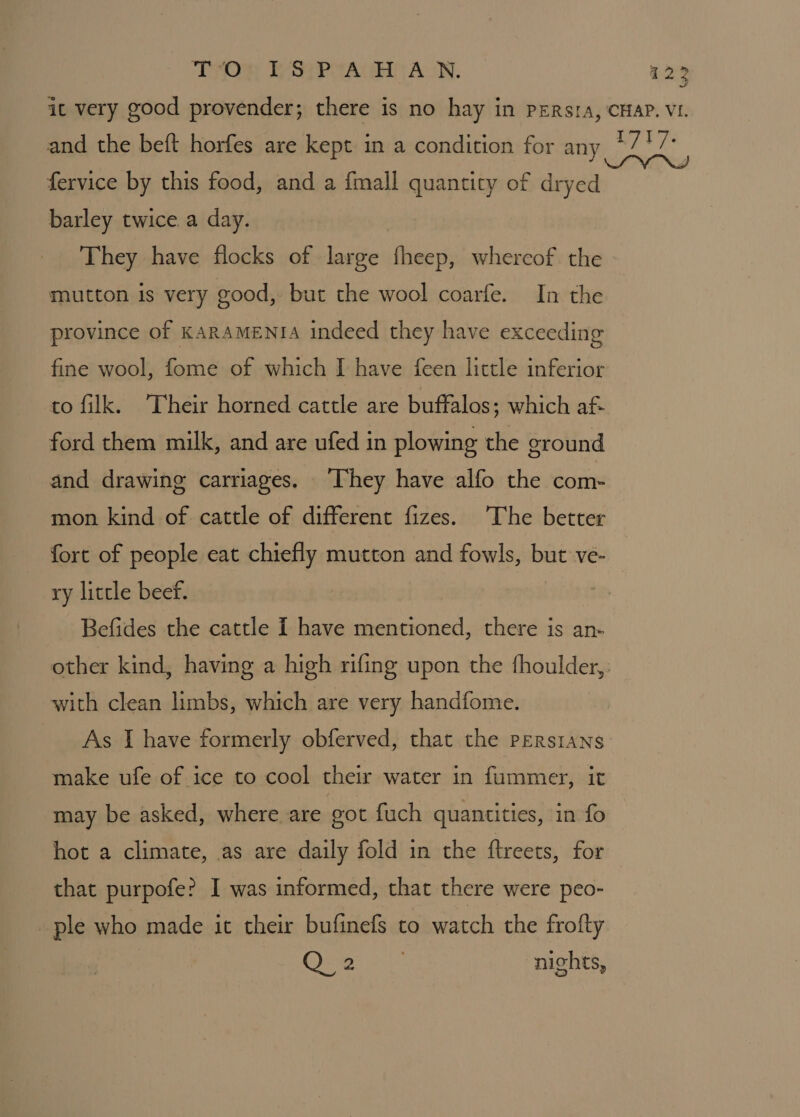 it very good provender; there is no hay in pERsra, CHAP. VI. and the beft horfes are kept in a condition for any *717 fervice by this food, and a {mall quantity of Cais barley twice. a day. They have flocks of large fheep, whercof the mutton is very good, but the wool coarfe. In the province of KARAMENIA indeed they have exceeding fine wool, fome of which I have feen little inferior to filk. ‘Their horned cattle are buftalos; which af- ford them milk, and are ufed in plowing the ground and drawing carriages. ‘They have alfo the com- mon kind of cattle of different fizes. The better fort of people eat chiefly mutton and fowls, but ve- ry little beef. Befides the cattle I have mentioned, there is an- other kind, having a high rifing upon the fhoulder,: with clean limbs, which are very handfome. As I have formerly obferved, that the Persians make ufe of ice to cool their water in fummer, it may be asked, where are got fuch quantities, in fo hot a climate, as are daily fold in the ftreets, for that purpofe? I was informed, that there were peo- ple who made it their bufinefs to watch the frofty Q 2 nights,