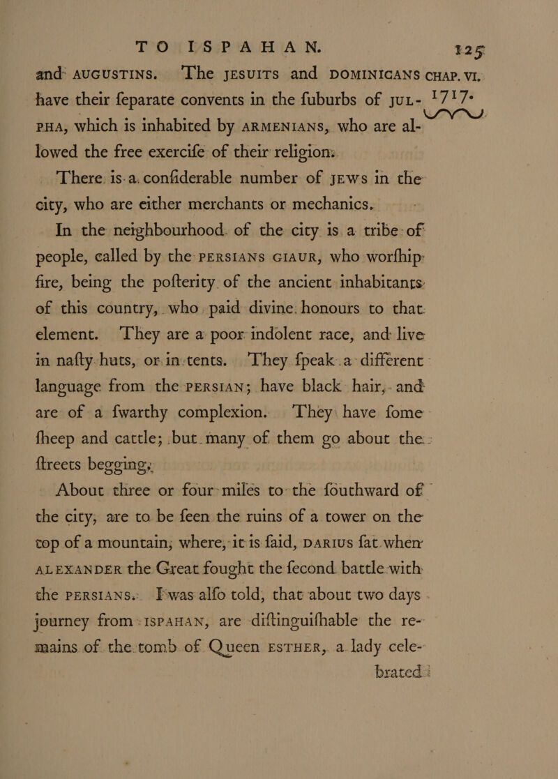 and: AUGUSTINS. ‘Lhe jesuITs and DOMINICANS cwaP. VI. have their feparate convents in the fuburbs of jut- 1717: pHa, which is inhabited by ARMENIANS, who are al- lowed the free exercife of their religion: There. is-a.confiderable number of jews in the city, who are either merchants or mechanics. In the nerghbourhood. of the city 1s. a tribe: of: people, called by the persians ciaur, who worfhip fire, being the pofterity. of the ancient inhabitants: of this country, who. paid divine. honours to that. element. They are a poor indolent race, and: live in nafty huts, orin-tents. They fpeak..a different | language from the persian; have black hair, and are of a fwarthy complexion. They: have fome fheep and cattle; but. many of them go about the: {treets begging, About three or four&gt;miles tothe fouthward of © the city, are to be feen the ruins of a tower on the top of a mountain; where,-it is faid, Darius fat. wher ALEXANDER the Great fought the fecond. battle-with the PERSIANS... Twas alfo told, that about two days . journey from=1spaHAN, are diftinguifhable the re- mains of the tomb of Queen EsTHER, a lady cele- brated =
