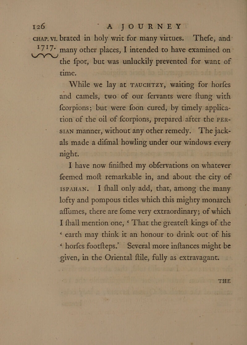 cuap. vi. brated in holy writ for many virtues. ‘Thefe, and _ 1 /*7* many other places, I intended to have examined on the fpot, but was unluckily prevented for want of time. | a While we lay at TaucuTzy, waiting for horfes and camels, two of our fervants were ftung with {corpions; but were foon cured, by timely applica- tion of the oil of {corpions, prepared after the PER- SIAN manner, without any other remedy. ‘The jack- als made a difmal howling under our windows every night. I have now finifhed my obfervations on whatever feemed moft remarkable in, and about the city of ispAHAN. I fhall only add, that, among the many lofty and pompous titles which this mighty monarch affumes, there are fome very extraordinary; of which I fhall mention one, ‘ ‘That the greateft kings of the ‘ earth may think it an honour to drink out of his ‘ horfes footfteps.’ Several more inftances might be given, in the Oriental ftile, fully as extravagant. THE