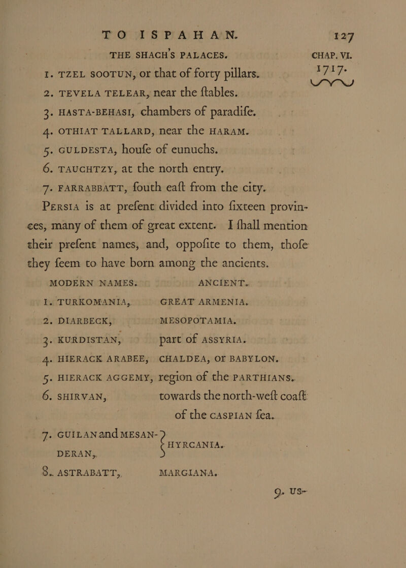 THE SHACHS PALACES. CHAP. VI. I. TZEL sooTUN, or that of forty pillars. iagag ny 2. TEVELA TELEAR, near the ftables. 3. HASTA-BEHASI, chambers of paradife. 4. OTHIAT TALLARD, near the HARAM. 5. GULDESTA, houfe of eunuchs. 6. TAUGHTZY, at the north entry. 7. FARRABBATT, fouth eaft from the city. Persia is at prefent divided into fixteen provin- ces, many of them of great extent. I {hall mention their prefent names, and, oppofite to them, thofe they feem to have born among the ancients. MODERN NAMES. ANCIENT.. I. TURKOMANIA, GREAT ARMENIA, 2. DIARBECK, MESOPOTAMIA. 3. KURDISTAN, part of AssYRIA. 4. HIERACK ARABEE, CHALDEA, OF BABYLON. 5. HIERACK AGGEMY, region of the PARTHIANS. 6. SHIRVAN, towards the north-weft coaft: of the casPIAN fea. 7. GUILANand MESAN- HY RCANIA.. DERAN,, 3.. ASTRABATT,, MARGIANA. Q- US=