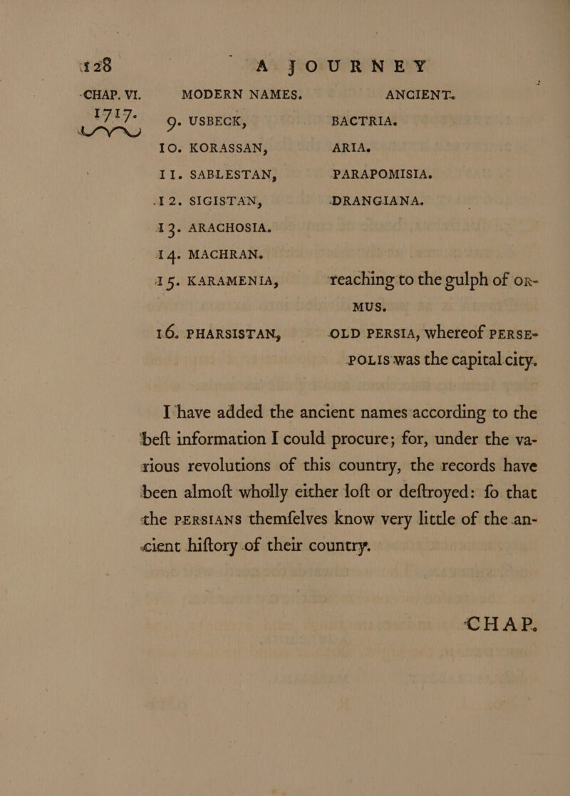 *CHAP, VI. MODERN NAMES. ANCIENT. I717. | » USBECK BACTRIA. tv. 7 : 10. KORASSAN, ARIA. II. SABLESTAN, PPARAPOMISIA. -12. SIGISTAN, DRANGIANA. I 3° ARACHOSIA. 4. MACHRAN. 15. KARAMENIA, ‘reaching to the gulph of or- MUS. 16. PHARSISTAN, OLD PERSIA, whereof PERSE- POLIS was the capital city. Ihave added the ancient names according to the ‘beft information I could procure; for, under the va- rious revolutions of this country, the records have been almoft wholly either loft or deftroyed: fo that the perstans themfelves know very little of the .an- «cient hiftory of their country. CHAP.