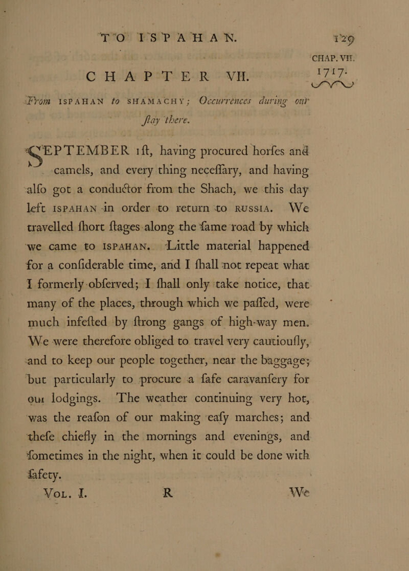 “TO!! I'S’ ACH AN. C HAP PoqeEcR -V¥p Prom ISPAHAN to SHAMACHY; Occurrénces during our flay there. SEPTEMBER ift, having procured horfes and _-camels, and every thing neceflary, and having calfo got a conductor from the Shach, we this day left IsPAHAN in order to return to Russia. We travelled fhort ftages-along the fame road by which ‘we came to IspAHAN. ~Lattle material happened for a confiderable time,-and I fhall not repeat what ‘CHAP. Vit. 1717: iSPVTND much infefted ‘by {trong gangs of high-way men. We were therefore obliged to travel very cautioully, cand to keep our people together, near the baggage; ‘but particularly to procure a fafe caravanfery for eur lodgings. The weather continuing very hot, was the reafon of our making ‘eafy marches; and thefe chiefly in the mornings and evenings, and fometimes in the night, when it could be done with fafety.