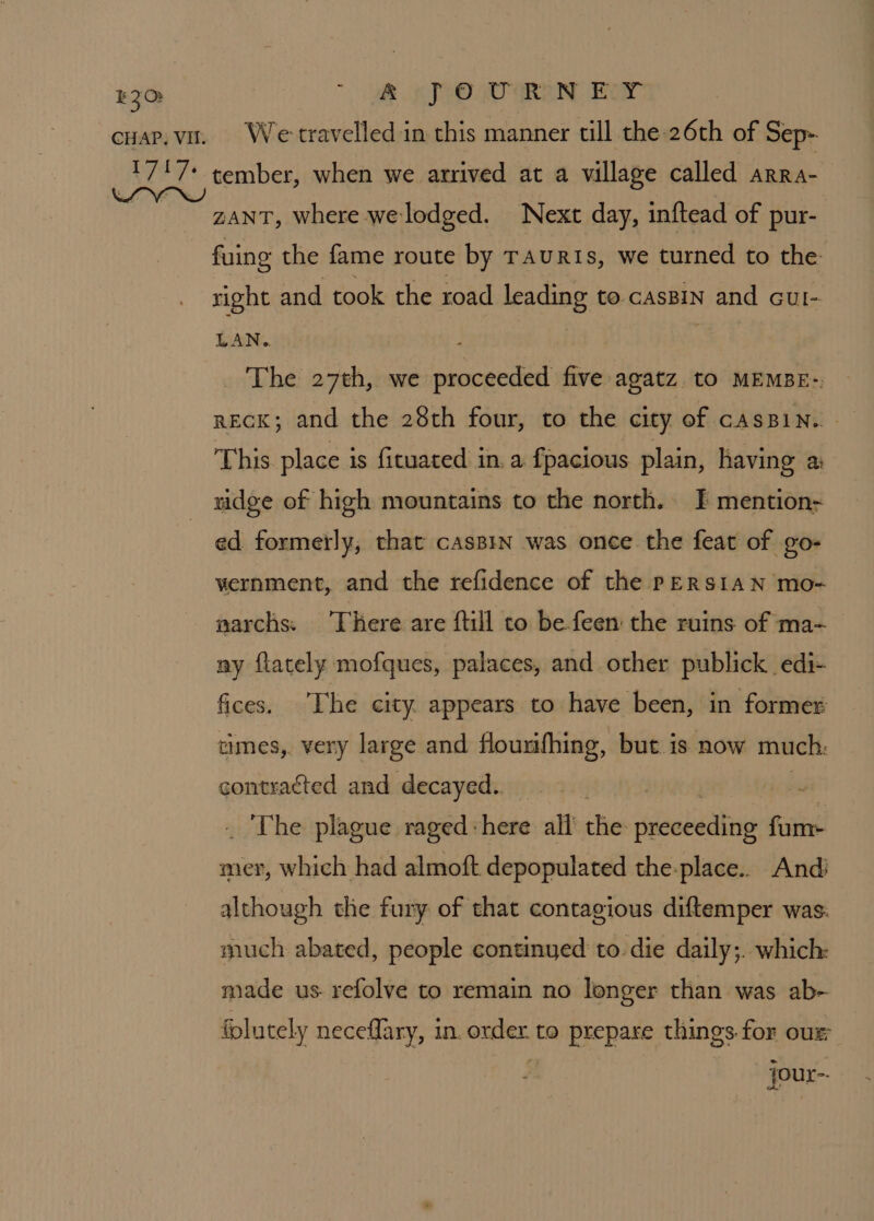 EQO: - o£ PO URN EY We travelled in this manner till the 26th of Sep- tember, when we arrived at a village called ARRA- ZANT, where we lodged. Next day, inftead of pur- fuing the fame route by Tauris, we turned to the right and took the road leading to casBin and cut- LAN. . The 27th, we proceeded five agatz to MEMBE-; recK; and the 28th four, to the city of cAsBiN. - This place is fituated in. a fpacious plain, having ai ridge of high mountains to the north. J] mention- ed formerly, that casBin was once the feat of go- vernment, and the refidence of the PERSIAN mo- narchs: There are ftill to be feen the ruins of ma- ny flately mofques, palaces, and other publick edi- fices, ‘The city appears to have been, in former times, very large and flourifhing, but is now much: contracted and decayed. | | “ The plague raged :here all eRe sicaabllbsi far mer, which had almoft. depopulated the-place.. And although the fury of that contagious diftemper was. much abated, people continyed to. die daily;. which: made us. refolve to remain no longer than was ab- folutely neceflary, in. a to prepare things for our - jour-