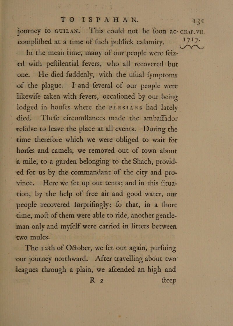 TO IS PAA AN. a = 1.37 “journey to cuitan. This could not be foon ac- cuap. vu. complithed at a time of fuch publick calamity. Ly ae In the mean time, many of our people were feiz- ed with peftilential fevers, who all recovered but one. He died fuddenly, with the ufual fymptoms of the plague. I and feveral of our people were likewife taken with fevers, occafioned by our being lodged in houfes where the Persians had lately * died. Thefe circumftances made the ambaflador _ -xefolve to leave the place at all events. During the time therefore which we were obliged to wait for horfes and camels, we removed out of town about a mile, to a garden belonging to the Shach, provid- ed for us by the commandant of the city and pro- vince. Here we fet up our tents; and in this fituas tion, by the help of free air and good water, our people recovered furprifingly: fo chat, in a fhore time, moft of them were able to ride, another gentle- man only and myfelf were carried in litters between two mules. The 12th of O&amp;ober, we fet out again, purfuing our journey northward. After travelling about two leagues through a plain, we afcended an high and R 2 {teep