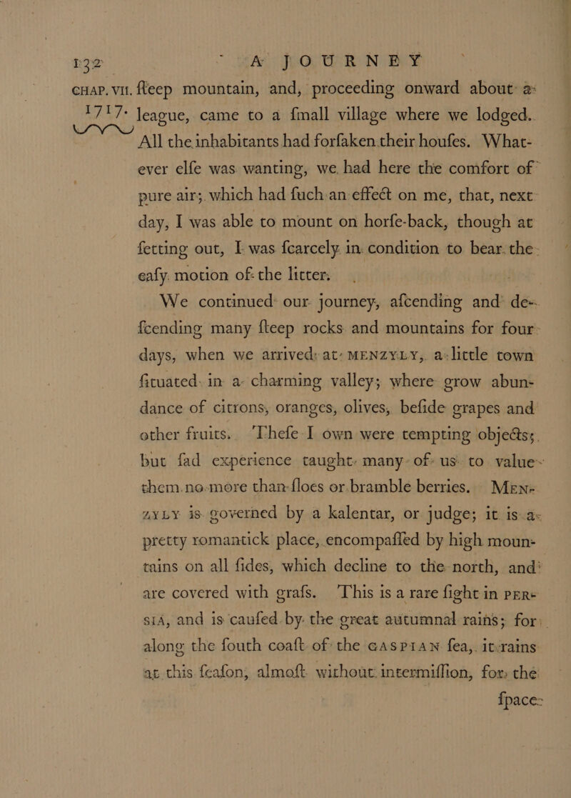 cuap. vu. fleep mountain, and, proceeding onward about: a: Reale league, came to a fimall village where we lodged.. ~ “ All the inhabicants had forfaken.their houfes. What- ever elfe was wanting, we. had here the comfort of pure air;. which had fuch.an effect on me, that, next: day, I was able to mount on horfe-back, though at fetting out, I was fcarcely. in. condition to bear. the. eafy. motion of: the licter. | We continued: our journey, afcending and’ de-. fcending many fteep rocks and mountains for four: days, when we arrived: at- menzyxy, a-lictle town fituated: in a- charming valley; where grow abun- dance of citrons, oranges, olives, befide grapes and other fruits.. Thefe-I own were tempting objects; but fad experience taught. many- of: us. to value~ them.ne-more than-{loes or.bramble berries. MeEn= zYLY is governed by a kalentar, or judge; it is.a- pretty romantick place, encompafied by high moun- tains on all fides, which decline to the north, and’ are covered with grafs. ‘This is a rare fight in pER+ sid, and is caufed by. the great autumnal rains; for: along the fouth coaft of the GasPiaN fea,. it-rains at this feafon, almoft. without: intermiffion, for: the {pace: