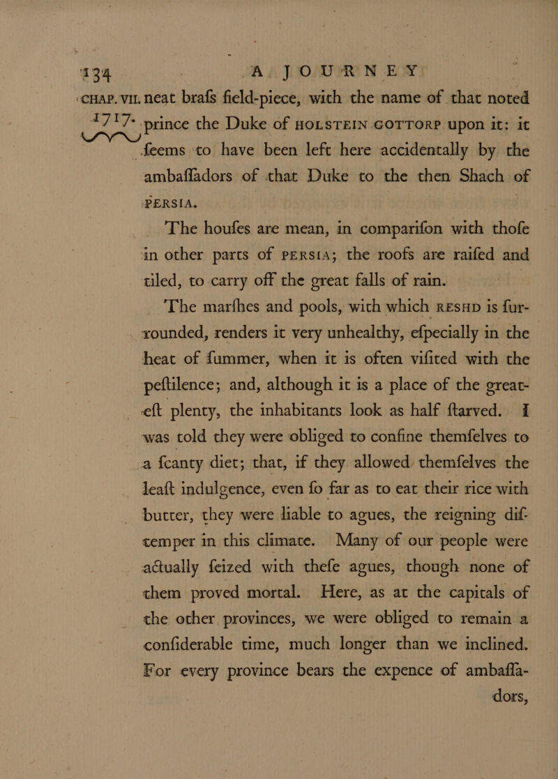 -cnap. vi. neat brafs field-piece, with the name of that noted *7'7&gt; prince the Duke of HonsTEIN GOTTORP upon it: it Seems ‘to have been left here accidentally by the ambafladors of that Duke to the then Shach of PERSIA. i . The houfes are mean, in comparifon with thofe an other parts of persia; the roofs are raifed and tiled, to carry off the great falls of rain. | The marfhes and pools, with which RESHD is fur- xounded, renders it very unhealthy, efpecially in the - heat of fummer, when it is often vifited with the peftilence; and, although it is a place of the oreat- eft plenty, the inhabitants look as half ftarved. 1 was told they were obliged to confine themfelves to a fcanty diet; that, if they allowed. themfelves the leaft indulgence, even fo far as to eat their rice with _ butter, they were liable to agues, the reigning dif- temper in this climate. Many of our people were actually feized with thefe agues, though none of them proved mortal. Here, as at the capitals of the other provinces, we were obliged to remain a confiderable time, much longer than we inclined. For every province bears the expence of ambafla- dors,