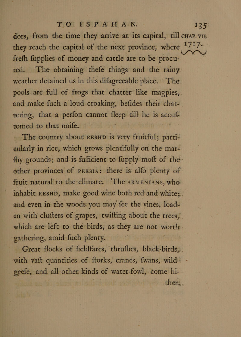 dors, from the time they arrive at its capital, till cap. vi they reach the capital of the next province, where +717 frefh fupplies of money and cattle are to be procu- | red. The obtaining thefe things: and the rainy weather detained us in this difagreeable place. The pools aré full of frogs that chatter like magpies,. and make fuch a loud croaking, befides their chat- tering, that a perfon cannot fleep till he is accuf tomed to that noife. pe ji _ The country about resup is very fruitful; parti-. eularly in rice, which grows plentifully on the mar- fhy grounds; and is. fufficient to fupply. moft of the: other provinces of persta: there is alfo plenty of fruit natural to the climate. “The ARMENIANS, who: inhabit resHp, make good wine both red'and white; and even in the woods you may fee the vines, load- en with clufters of grapes, twifting about the trees,” which are left to the» birds, as they are not “ree : gathering, amid fuch plenty. Great flocks of fieldfares,; thrufhes, black-birds,,. with yaft quantities of ftorks, cranes, fwans, wild= - geefe, and all other kinds of water-fowl, come hi--