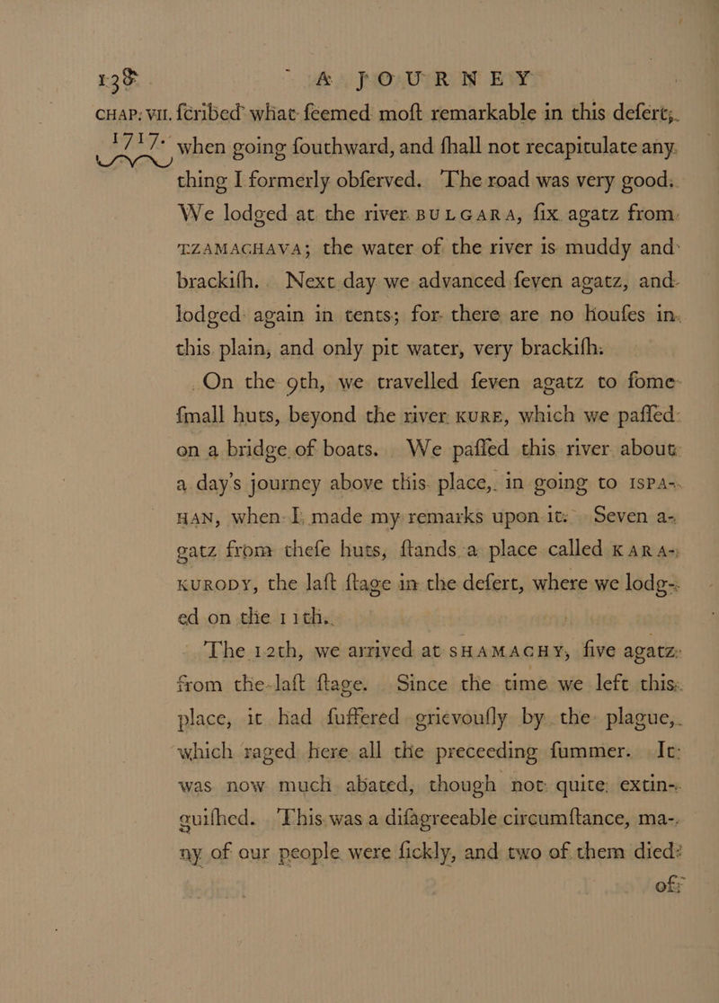 £3&amp; | ” pf A JMOAOTRe Eat cuap; vu. {cribed’ what feemed: moft remarkable in this deferé;. Bead when going fouthward, and fhall not recapitulate any, | thing I formerly obferved. The road was very good.. We lodged at. the river BULGARA, fix. agatz from. TZAMAGHAVA; the water of the river is muddy and: brackifh.. Next day we advanced feven agatz, and- lodged: again in tents; for- there are no houfes in. this. plain, and only pit water, very brackifh: On the gth, we travelled feven agatz to fome- fmall huts, beyond the river. KuRE, which we pafled: on a bridge.of boats. We pafied this river about: a day’s journey above this. place, in going to 1sPpa-. HAN, when: I, made my remarks upon-it: Seven a- gatz from thefe huts, ftands a place called kK ara-; KuropyY, the laft {tage im the deferr, where we lodg-. ed on the 11th,. The 1.2th, we arrived at SHAMACHY, five agatz: from the-laft ftage. Since the time we left this: place, it had fuffered grievoully bythe: plague,. which raged here all the preceeding fummer. Ic: was. now much. abated, though not: quite; extin-. quifhed. This. was a difagreeable circumftance, ma-. ny of our people were fickly, and two of them died? of;