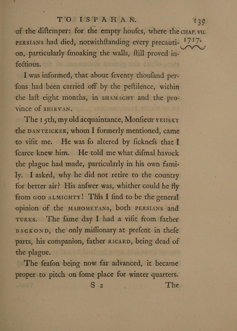 “of the diftemper: for the empty houfes, where the cap. vir. perRsIANS had died, notwithftanding every precauti- re Vrs ‘on, particularly fmoaking the walls, ftill proved in- fectious. : I was informed, that about feventy thoufand per- fons had been carried off by the peftilence, wichin the laft eight months, in sHamacny and the pro- ‘vince Of SHIRVAN. The 1 5th, my old acquaintance, Monfietir yetisxy the DANTZICKER, whom I formerly mentioned, came to vifit me. He was fo altered by ficknefs that I {carce knew him. He told me what difmal havock the plague had made, particularly in his own fami- ly. I asked, why he did not retire to the country for better air? His anfwer was, whither could he fly from cop atmicuty! This I find to be the general -opinion of the manomeTans, both perstans ‘and TuRKs. ‘The fame day I had a vifit from father BACKOND, the only miffionary at prefent in thefe parts, his companion, father ricarp, being dead of the plague. —'The feafon being now far advanced, it became proper to pitch on fome place for winter quarters. Sie The