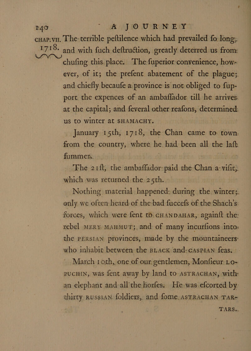 TAC . 1718. and with fuch deftruction, greatly deterred us from: chufing this. place. “The-fuperior convenience, how- ever, of it; the prefent abatement of the plague;. and chiefly becaufe a: province is not obliged to fup- port the expences of an ambaffador till he arrives: at the capital; and feveral other reafons, determined: us to winter at SHAMACHY. January 15th, 17186, the Chan came to: town. from the country, where he had been all the laft furamer. : o% ‘Fhe 21ft, the ambaffador:-paid the Chan a-vifit, which was returned the 25th. Nothing material happened: during the. winter;. enly we often heard of the-bad fuccefs of the Shach’s: forces, which were fent tO. GHANDAHAR, again{t the: rebel MERY. MAHMUT;. and of many incurfions into: the PERsIAN provinces, made by the mountaineers: who inhabit between the BLAcKk and:cAsPiAN feas. | March roth, one of our. gentlemen, Monfieur Lo- PUCHIN, was fent away by land tO ASTRAGHAN, with: an elephant and-all'the horfes. He was.efcorted by: ahirty, RUssiAN. foldiers, and fome. AsFRACHAN TaAR- TARS..