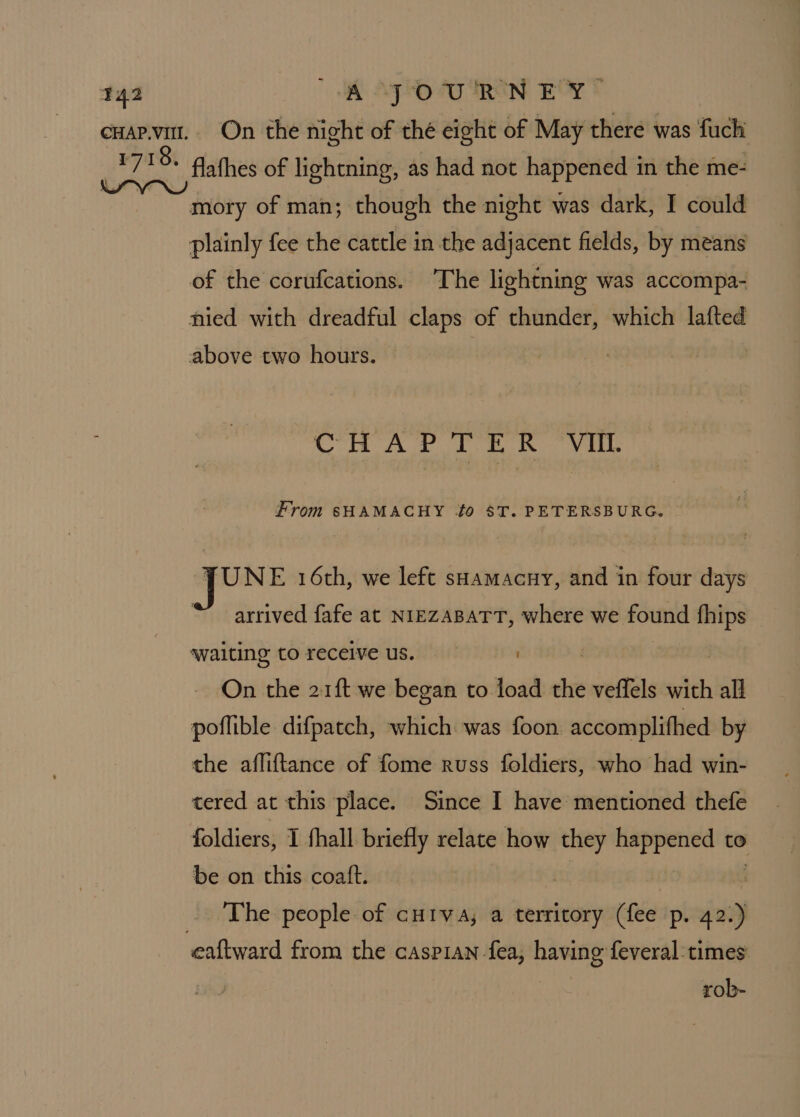T42 A JOURNEY cuapvit. On the night of thé eight of May there was fuch 1718. Aathes of lightning, as had not happened in the me- Waa) mory of man; though the night was dark, I could plainly fee the cattle in the adjacent fields, by means of the corufcations. The lightning was accompa- nied with dreadful claps of thunder, which lafted above two hours. CHAPTER VIL From sHAMACHY to $T. PETERSBURG. JUNE 16th, we left sHamacuy, and in four days arrived fafe at NIEZABATT, where we found ni waiting to receive us. . On the 21{t we began to load the veffels with all poflible difpatch, which was foon accomplifhed by the afliftance of fome russ foldiers, who had win- tered at this place. Since I have mentioned thefe foldiers, I thall briefly relate how they happened to be on this coatft. | j The people of cu1va, a territory (fee p. 42.) eaftward from the cAsPIAN fea, having feveral:times rob-
