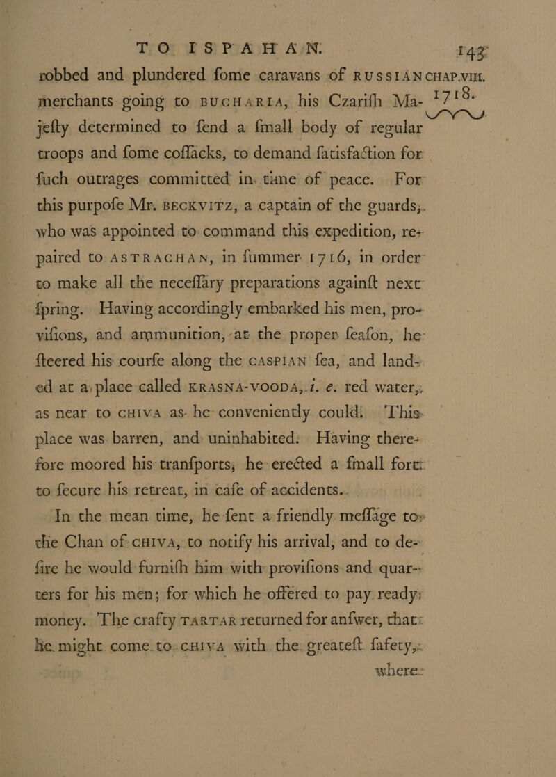 TO ISPAHAN. 149° robbed and plundered fome caravans of RUSSIAN CHAP.VILL merchants going to BucHaRLA, his Czarifh Ma- ET AS jefty determined to fend a {mall body of regular : troops and fome coflacks, to demand fatisfaction for - fuch outrages committed in» tune of peace. For this purpofe Mr, BecKviTz, a captain of the guards;. who was appointed to. command this expedition, re: paired to ASTRACHAN, in fummer 1716, in order to make all the neceflary preparations again{t next fpring. Having accordingly embarked his men, pro- vifions, and ammunition, at the proper feafon, he: fteered his courfe along the caspian fea, and land- ed at a:place called KRAsNA-voopDaA,.1. €: red water, as near to cHiva as he conveniently could: This place was. barren, and: uninhabited: Having there- fore moored his: tranfports; he erected a fmall fore: to fecure his retreat, in cafe of accidents.. In the mean time, he fent. a friendly. meflage to» the Chan of cxiva, to norify his arrival; and to de+ fire he would furnifh him with: provifions:and quar- ters for his men; for which he-offered to pay ready; money. The crafty rarrar recurned for anfwer, that: he might. come.to-cuiya with. the. greateft. fafety,. where: