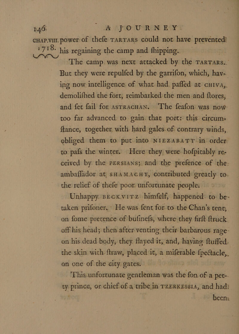 546i APO URN EY: cuap.vi. power of thefe rarrars could not have prevented! ipa his regaining the camp and fhipping.. : The camp was next attacked by the TarTars.. But they were repulfed by the garrifon, which, hav- ing now. intelligence. of what had. pafled at curva,. demolifhed the fort, reimbarked the men and ftores,. and fet fail for astracHAN. The feafon was now- too far advanced: to gain. that port: this. circum: ftance, together. with. hard gales. of contrary winds, obliged them to put into NIEZABATT in order. to pafs the winter. Here they were: hofpitably re- ceived by the persians;. and: the prefence of the: ambaflador: at, sHAMACHY, contributed: greatly to. the relief of thefe poor. unfortunate people: Unhappy. seck.virz himfelf, happened: to: be- taken prifoner,~ He was fent for to the Chan’s tent, on fome pretence of bufinefs, where-they. firft ftruck. off his head; then after venting their barbarous rage- on his.dead body, they. flayed it, and, having ftuffed: the skin. with flraw, placed:it, a miferable {peétacle,. on one of the city gates: This-unforrunate gentleman. was the fon ofa pet-- ty prince, or chief ofa tribe in TZERKESsIA, and had: been: