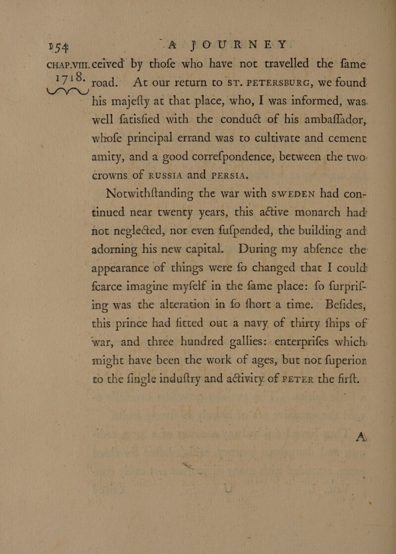 road. At our return to ST. PETERSBURG, we found well fatisfied with the conduét of his ambaflador,. whofe principal errand was to cultivate and cement amity, and a good correfpondence, between the two: crowns. of RUSSIA and PERSIA. | | Notwith{tanding the war with swEDEN had con- tinued near twenty years, this active monarch had not neglected, nor even fufpended, the building and adorning his new capital. During my abfence the appearance of things were fo changed that I could fcarce imagine myfelf in the fame place: fo furprif- ing was the alteration in fo fhort a time. Befides, this prince had fitted out a navy of thirty fhips of might have been the work of ages, but not fuperior co the fingle induftry and activity of PETER the firft.