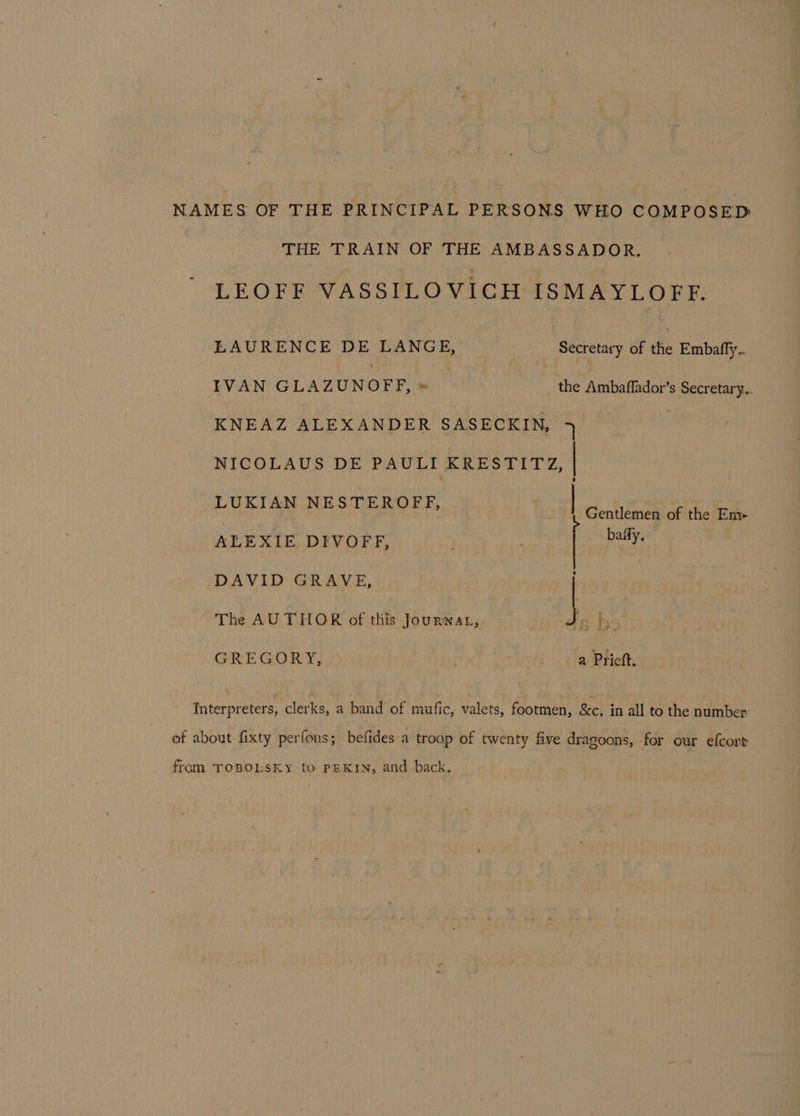 NAMES OF THE PRINCIPAL PERSONS WHO COMPOSED THE TRAIN OF THE AMBASSADOR. LEOFF VASSILOVICH ISMAYLOFF. LAURENCE DE LANGE, Secretary of the Embafly.. IVAN GLAZUN 0 FF,» the Ambaflador’s Secretary.. KNEAZ ALEXANDER SASECKIN, 4 ; NICOLAUS DE PAULI KRESTITY, | LUKIAN NESTEROFF, Gentlemen of the Em- | ALEXIE DIVOFF, . ge So DAVID GRAVE, | The AUTHOR of this Jourwnat, J GREGORY, a Prieft. Interpreters, clerks, a band of mufic, valets, footmen, &amp;c. in all to the number: of about fixty perfons; befides a troop of twenty five dragoons, for our efcort from TOBOLSKY to PEKIN, and back.