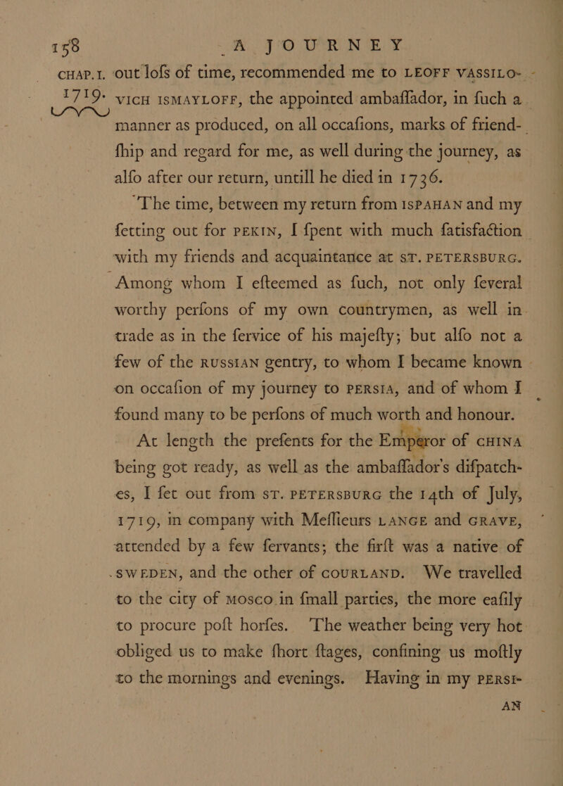 cHap.r, out’ lofs of time, recommended me to LEOFF VASSILO- - 1719+ vich ismayLorF, the appointed ambaffador, in fuch a. manner as produced, on all occafions, marks of friend-_ fhip and regard for me, as well during the journey, as alfo after our return, untill he died in 1736. “The time, between my return from IsPAHAN and my fetting out for pexIn, [ {pent with much fatisfaction with my friends and acquaintance at sT. PETERSBURG. Among whom I efteemed as fuch, not only feveral worthy perfons of my own countrymen, as well in. trade as in the fervice of his majefty; but alfo not a few of the Russian gentry, to whom I became known | on occafion of my journey to persia, and of whom I found many to be perfons of much worth and honour. At length the prefents for the Empéror of CHINA being got ready, as well as the ambaffador's difpatch- es, I fet out from st. PETERsBURG the 14th of July, 1719, in company with Meflieurs Lance and GRavE, attended by a few fervants; the firft was a native of -SWEDEN, and the other of courLaNnD. We travelled to the city of mosco in {mall parties, the more eafily to procure poft horfes. The weather being very hot. obliged us to make fhort ftages, confining us moftly to the mornings and evenings. Having in my PERsI AN
