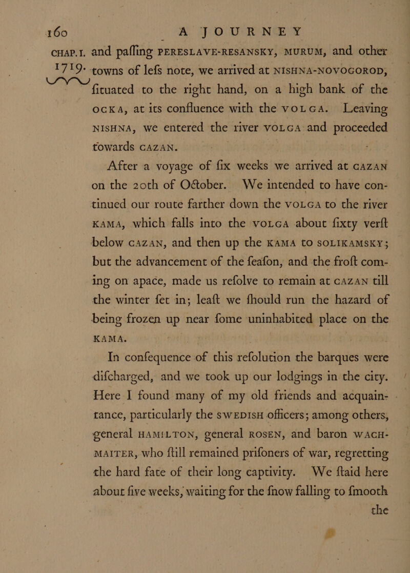 ficuated to the right hand, on a high bank of the ocka, at its confluence with the votea. Leaving NISHNA, we entered the river voLca and proceeded towards CAZAN. After a voyage of fix weeks we arrived at cazAN on the 20th of O&amp;ober. We intended to have con- tinued our route farther down the voueGa to the river Kama, which falls into the votca about fixty verft but the advancement of the feafon, and the froft com-. the winter fet in; leaft we fhould run the hazard of KAMA. In confequence of this refolution the barques were Here I] found many of my old friends and acquain- - tance, particularly the swEDIsH officers; among others, general HAMILTON, general ROSEN, and baron wAcn- MAITER, Who ftill remained prifoners of war, regretting the hard fate of their long captivity. We ftaid here about five weeks, waiting for the {now falling to {mooth the g