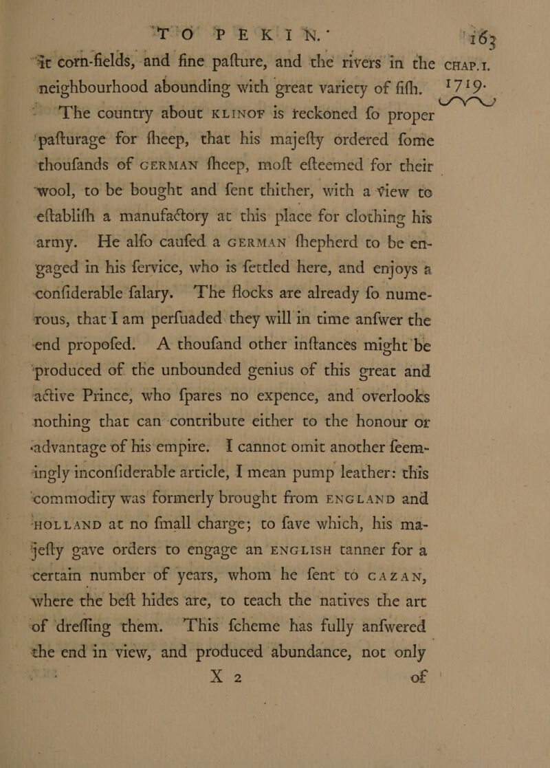 Posrbourhood abounding with great variety of fifth. 9 4 he country about KLiNor is reckoned fo proper entice for fheep, that his majefty ordered fome ‘wool, to be bought and fent thither, with a view to eftablifh a manufactory at this place for clothing his army. He alfo caufed a German fhepherd to be en- gaged in his fervice, who is fettled here, and enjoys a confiderable falary. ‘The flocks are already fo nume- rous, that I am perfuaded they will in time anfwer the send propofed. A thoufand other inftances might be ‘produced of the unbounded genius of this great and active Prince, who fpares no expence, and overlooks nothing thar can contribute either to the honour or advantage of his empire: I cannot omit another feem- ingly inconfiderable article, I mean pump leather: this commodity was formerly brought from ENGLAND and HOLLAND at no fmall charge; to fave which, his ma- jefly gave orders to engage an ENGLISH tanner for a certain number’ of years, whom he fent to cazan, ‘where the beft hides are, to teach the natives the art the end in view, and produced abundance, not only baa: of