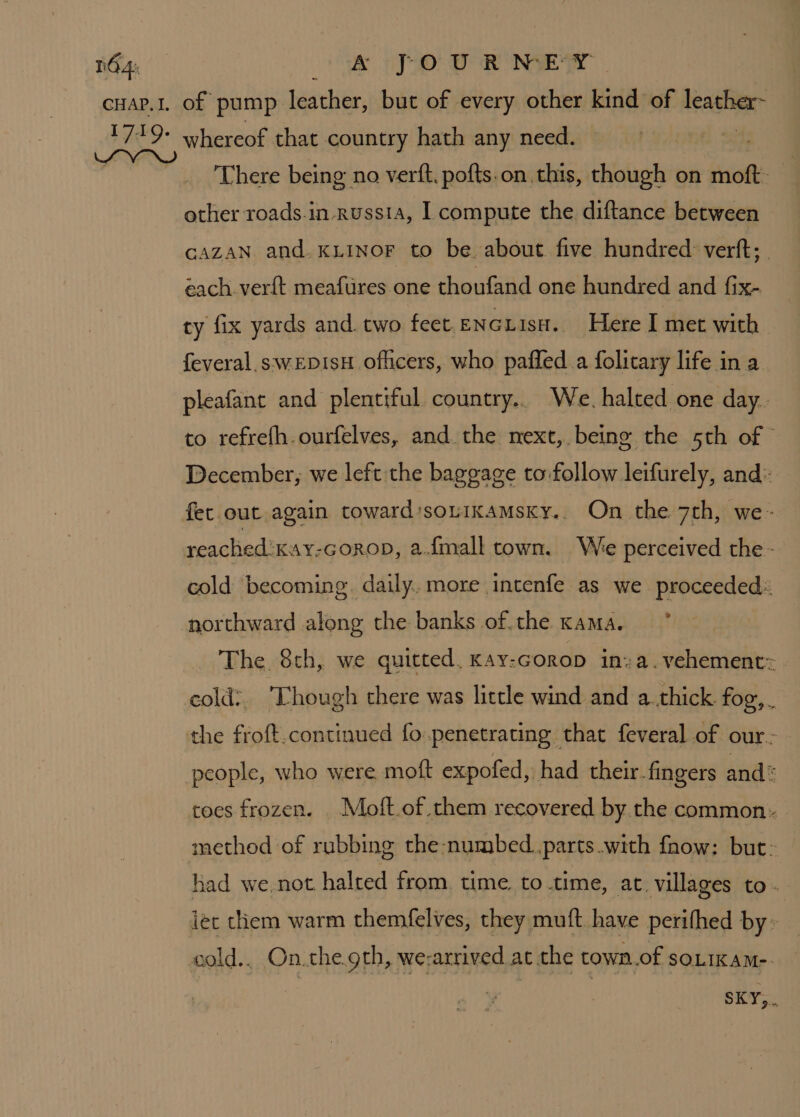 There being no verft. pofts.on this, though on moft. other roads.in-russta, I compute the diftance between CAZAN and. KLInoF to be. about five hundred: verft; . éach verft meafures one thoufand one hundred and fix- ty fix yards and. two feet ENGLisH. Here I met with feveral.swepisH ofiicers, who paffed a folitary life in a pleafant and plentiful. country.. We. halted one day.. to refrefh.ourfelves, and the mext, being the 5th of © December, we left the baggage to follow leifurely, and: reached :Kay-GoroD, a.f{mall town. We perceived the - cold becoming. daily. more intenfe as we proceeded: northward along the banks of.the Kama. The 8th, we quitted, Kay-Gorop in»a. vehement: cold:. ‘Though there was little wind and a..thick fog, . the froft.continued fo penetrating that feveral of our.- people, who were moft expofed, had their. fingers and toes frozen. Moft.of them recovered by the common. method of rubbing the numbed. parts with fhow: but: had we not halted from. time. to time, at. villages to. let them warm themfelves, they muft have perifhed by» cold.. On.the.gth, we-arrived at the town.of soLikam-. SKY,..