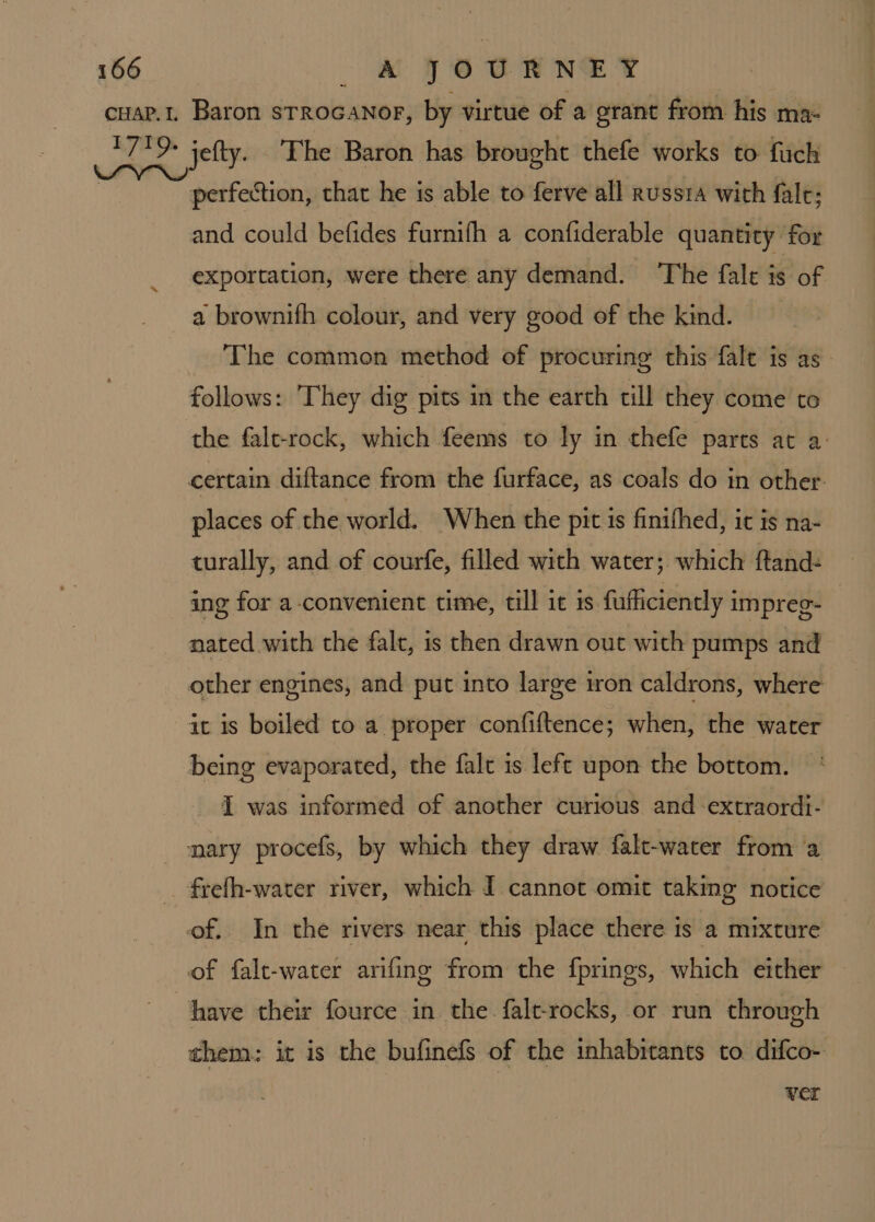 cuar.1, Baron strocanor, by virtue of a grant from his ma- ea ot: The Baron has brought thefe works to fuch | perfection, thar he is able to ferve all russta with fal; and could befides furnifh a confiderable quantity for exportation, were there any demand. The fale is of a brownifh colour, and very good of the kind. The common method of procuring this falt is as. follows: They dig pits in the earth till they come to the falt-rock, which feems to ly in thefe parts at a: certain diftance from the furface, as coals do in other. places of the world. When the pit is finifhed, it is na- turally, and of courfe, filled with water; which ftand- ing for a-convenient time, till it is fufficiently impreg- nated with the falt, is then drawn out with pumps and other engines, and put into large iron caldrons, where ait is boiled to a proper confiftence; when, the water being evaporated, the falt is left upon the bottom. I was informed of another curious and extraordt- nary procefs, by which they draw falt-water from a frefh-water river, which I cannot omit taking notice of. In the rivers near this place there is a mixture of falt-water arifing from the {prings, which either have their fource in the falt-rocks, or run through them: it is the bufinefs of the inhabitants to difco- ver
