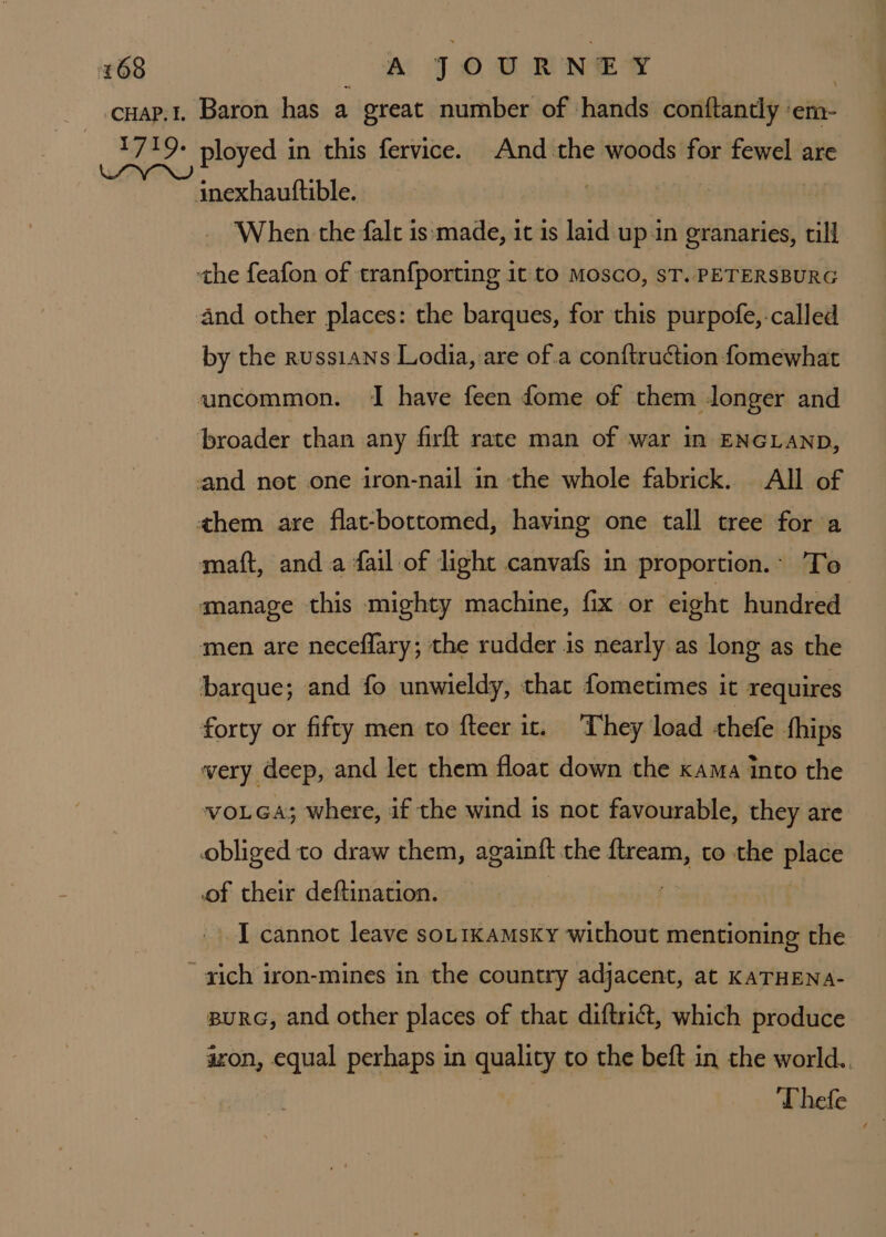 inexhautftible. When the falt is:made, it is laid up.in granaries, till the feafon of tranf{porting it to Mosco, sT. PETERSBURG and other places: the barques, for this purpofe,-called by the russians Lodia, are ofa conftruction fomewhat uncommon. I have feen dome of them longer and broader than any firft rate man of war in ENGLAND, and not one iron-nail in the whole fabrick. All of them are flat-bottomed, having one tall tree for a matt, anda fail of light canvafs in proportion.- To manage this mighty machine, fix or eight hundred men are neceflary; the rudder is nearly as long as the barque; and fo unwieldy, that fometimes it requires forty or fifty men to fteer it. They load thefe fhips very deep, and let them float down the xama into the voLea; where, if the wind is not favourable, they are obliged to draw them, againft the ftream, to the place of their deftination. : -. ] cannot leave sot1Kamsky without mentioning the pura, and other places of that diftrict, which produce azon, equal perhaps in quality to the beft in the world.. ‘Thefe