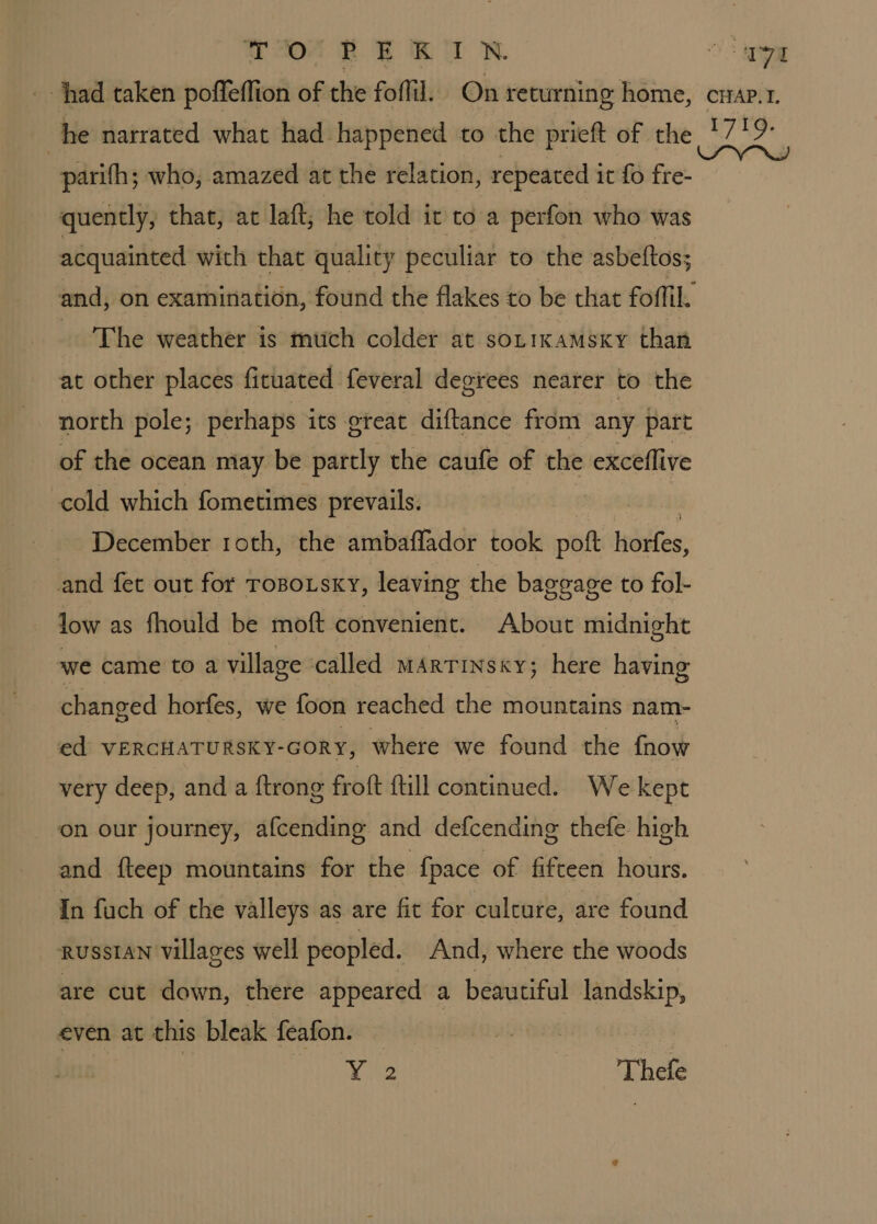 TORE RIN parifh; who, amazed at the relation, repeated it fo fre- quently, that, at laft; he told it to a perfon who was acquainted with that quality peculiar to the asbeltos; The weather is much colder at sotikamsxy than at other places fituated feveral degrees nearer to the north pole; perhaps its great diftance from any part of the ocean may be partly the caufe of the exceflive cold which fometimes prevails. December roth, the ambaflador took iii Howes, and fet out for ToBo.sxy, leaving the bag geage to fol- low as fhould be moft convenient. About midnight we came to a village called mArtins«y; here having changed horfes, we foon reached the mountains. nam- ed VERCHATURSKY-GORY, where we found the fnow very deep, and a {trong froft ftill continued. We kept on our journey, afcending and defcending thefe high and fteep mountains for the {pace of fifteen hours. In fuch of the valleys as are fit for culcure, are found RussIAN villages well peopled. And, where the woods are cut down, there appeared a beautiful landskip, even at this bleak feafon. Yoke Thefe