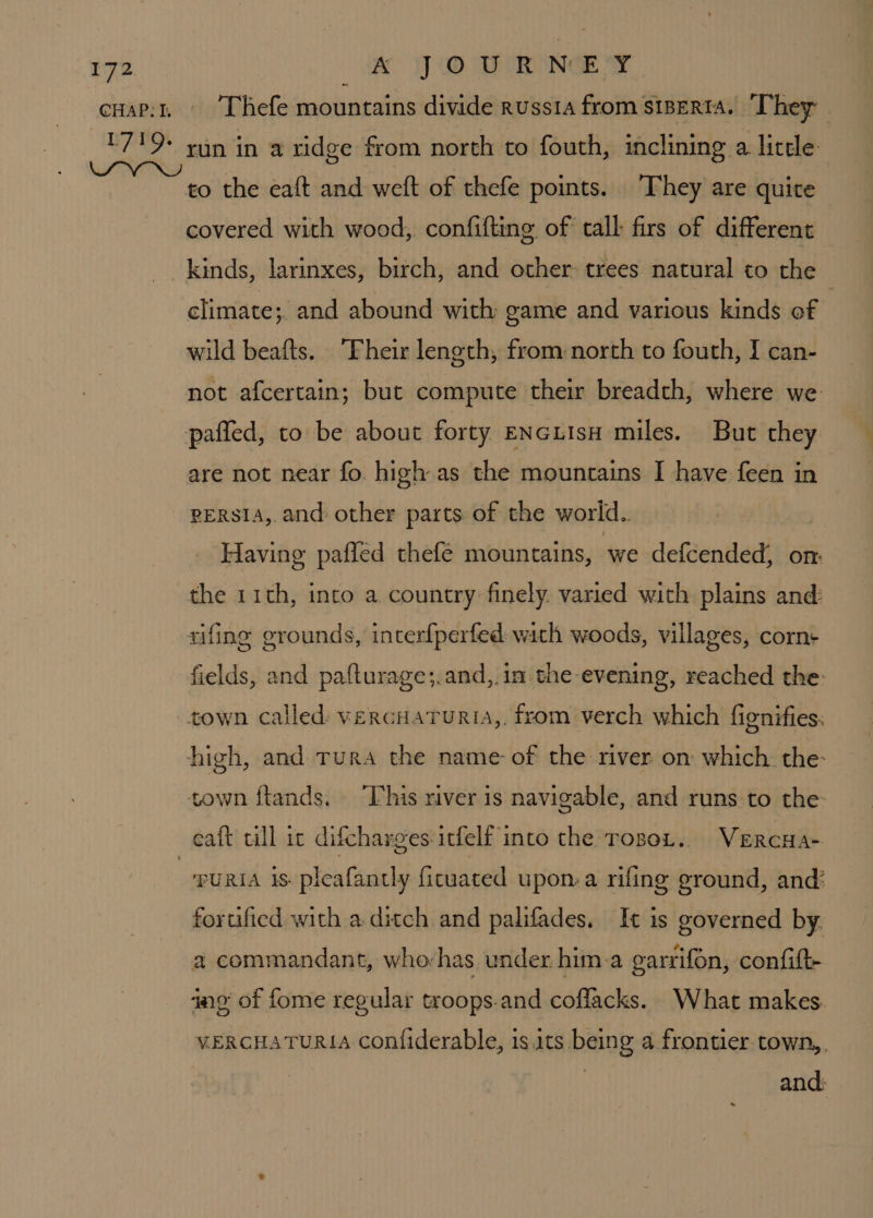CHAP: I. A JOURNEY Thefe mountains divide russta from stperta. ‘T hey run in a ridge from north to fouth, inclining a little to the eaft and weft of thefe points. ‘They are quite covered with wood, confifting, of tall firs of different climate;. and abound with game and various kinds of wild beafts. ‘Their length, from:north to fouth, I can- not afcertain; but compute their breadth, where we paffed, to be about forty ENcLIsH miles. But they are not near fo. high as the mountains I have feen in persia, and other parts of the world. Having pafled thefe mountains, we defcended, on: the 11th, into a country finely. varied with plains and: rifing grounds, interfperfed with woods, villages, corn fields, and pafturage;.and,.in the evening, reached the- yuRIA is. pleafantly ficuated upon: a rifing ground, and! fortificd with a ditch and palifades, It is governed by. a commandant, whovhas under. him a garrifon, confift- ing of fome regular troops.and coffacks. What makes. VERCHATURIA confiderable, is.its being a frontier town,, and: