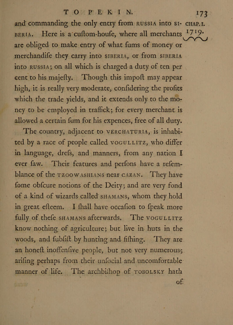 T OP E- KIN. are obliged to make entry of what fums of money or merchandife they carry into siBERIA, or from SIBERIA into RussiA; on all which is charged a duty of ten per cent to his majefty. Though this impoft may appear high, it is really very moderate, confidering the profits which the trade yields, and it extends only to the mo- ney to be employed in traflick; for every merchant. is allowed a certain fum for his expences, free of all duty. ‘The country, adjacent to vERCHATURIA, is inhabi- ted by a race of people called vocuLuitz, who differ in language, drefs, and manners, from any nation I ever faw. ‘Their features. and perfons have a refem- blance of the rzoow AsHIANS near cAZAN. ‘They have fome obfcure notions of the Deity; and are very fond of a kind of wizards called sHamans, whom they hold in great efteem. I fhall have occafion to {peak more fully of thefe sHamans afterwards. [The vocuLuirz know nothing, of agriculture; but live in huts in the manner of life. The archbilhop of ropoitsxy hath
