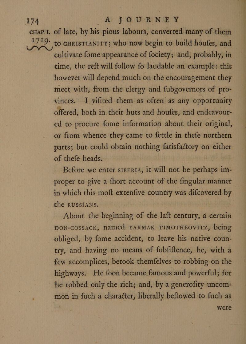 cultivate fome appearance of fociety; and, probably, in time, the reft will follow fo laudable an example: this however will depend much on the encouragement they meet with, from the clergy and fubgovernors of pro- vinces. I vifited them as often as any opportunity offered, both in. their huts and houfes, and endeavour- ed to procure fome information about their original, or from whence they came to fettle in thefe northern parts; but could obtain nothing fatisfactory on either of thefe heads. | | Before we enter s1BertA, it will not be perhaps im- proper to give a fhort account of the fingular mannet in which this moft extenfive country was difcovered by the RUSSIANS. About the beginning of the laft century, a certain DON-cossAck, named YARMAK TIMOTHEOVITZ, being obliged, by fome accident, to leave his native coun- try, and having no means of fubfiftence, he, with a few accomplices, betook themfelves to robbing on the highways. He foon became famous and powerful; for he robbed only the rich; and, by a generofity uncom- mon in fuch a chara¢ter, liberally beftowed to fuch as were