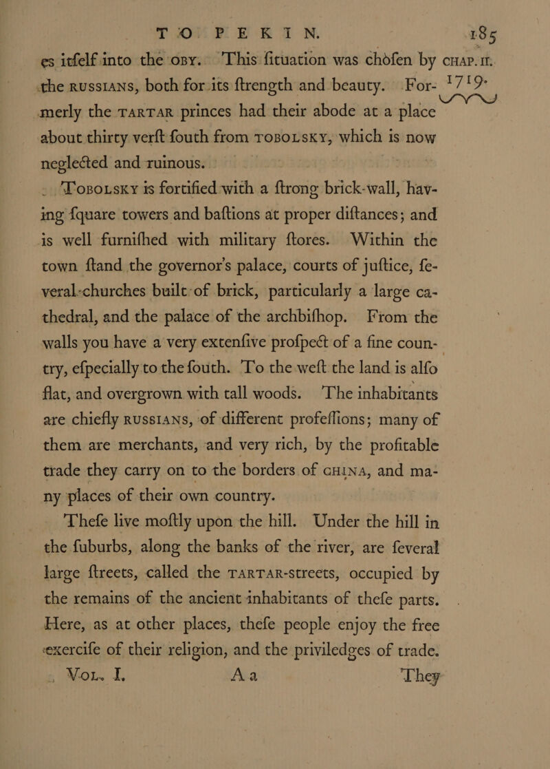 amerly the TarTar princes had their abode at a place about thirty verft fouth from Tosoisxky, which is now neglected and ruinous. _ “Posousky ts iaiiien with a insti brick-wall, hav- ing {quare towers and baftions at proper diftances; and is well furnifhed with military ftores. Within the town ftand the governor's palace, courts of juftice, fe- veral-churches built: of brick, particularly a large ca- thedral, and the palace of the archbifhop. From the walls you have a very extenfive profpect of a fine coun- flat, and overgrown with tall woods. The inhabitants are chiefly russians, of different profeflions; many of them are merchants, and very rich, by the profitable trade they carry on to the borders of cHina, and ma- ny places of their own country. Thefe live moftly upon the hill. Under the hill in the fuburbs, along the banks of the river, are feveral large ftreets, called the TARTAR-streets, occupied by the remains of the ancient inhabitants of thefe parts. Here, as at other places, thefe people enjoy the free exercife of their religion, and the priviledges of trade. Vou I. Aa ‘They