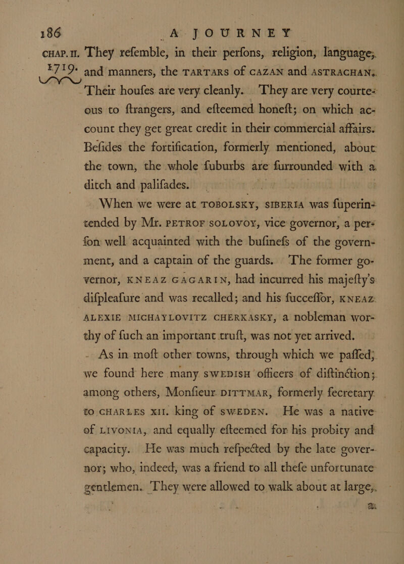 ous to ftrangers, and efteemed honeft; on which ac- count they get great credit in their commercial affairs. Befides the fortification, formerly mentioned, about: the town, the whole fuburbs are furrounded with a. ditch and palifades. | , When we were at TOBOLSKY, SIBERIA was fuperin- tended by Mr. pETROF soLovoy, vice governor, a per? fon well acquainted with the bufinefs of the govern- ment, and a captain of the guards. The former go- vernor, KNEAZ GAGARIN, had incurred his majefty’s difpleafure and was recalled; and his fucceffor, KNEAz: ALEXIE MICHAYLOVITZ CHERKASKY, a nobleman wor- thy of fuch an important truft, was not yer arrived. As in moft other towns, through which we paffed}. we found here many swepisH officers of diftinétion;. among others, Monfieur. pirrmar, formerly fecretary to CHARLES xi. king of swEDEN. He was a native of Livonia, and equally efteemed for his probity and capacity. .He was much refpected by the late gover-. nor; who, indeed, was a friend to all thefe unfortunate gentlemen. ‘They were allowed to walk about at large,. : ai