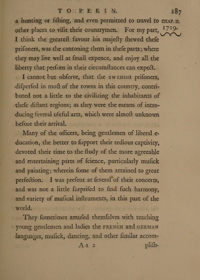 YTDURE BAM I think the greateft favour his majefty thewed thefe prifoners, was the cantoning them in thefe parts; where they may live well at {mall expence, and enjoy all the liberty that: perfons in their circumftances can expect. -, I cannot but obferve, that the swepisH prifoners, difperfed in moft of the towns in this country, contri- ‘buted not a little to the civilizing the inhabitants of .thefe diftant regions; as they were the means of intro- ducing feveral ufeful arts, which were almoft unknown _ before their arrival. | ' Many of the officers, being gentlemen of pat e- ducation, the better to fupport their tedious captivity, devoted their time to the {tudy of the more agreeable and entertaining parts of fcience, particularly mufick and painting; wherein fome of them attained to great perfection. I was prefent at feveral’of their concerts, -and was not a little furprifed to find fuch harmony, and wariety of mufical inftruments, in this part of the world. . They fometimes solved silat with teaching \- young gentlemen and ladies the FRENCH and GERMAN languages, mufick, dancing, and other fimilar accom- re ie. plifhe