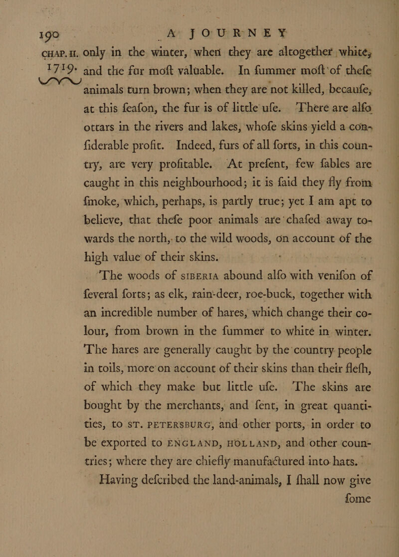 aX J QU SF animals turn brown; when they are not killed, becaufe, at this feafon, the fur is of little ufe. There are alfo ottars in the rivers and lakes, whofe skins yield a con-~ fiderable profit. Indeed, furs of all forts, in this coun- try, are very profitable. ‘At prefent, few fables are caught in this neighbourhood; it is faid they fly from {moke, which, perhaps, is partly true; yet I am apt to wards the north,: to the wild woods, on account of the high value of their skins. The woods of stperta abound alfo with venifon of feveral forts; as elk, rain-deer, roe-buck, together with an incredible number of hares, which change their co- lour, from brown in the fummer to whité in winter. The hares are generally caught by the country people of which they make but little ufe. ‘The skins are bought by the merchants, and fent, in great quanti- ties, tO ST. PETERSBURG, and other ports, in order to be exported to ENGLAND, HOLLAND, and other coun- tries; where they are chiefly manufactured into hats. Having defcribed the land-animals, I fhall now give fome \