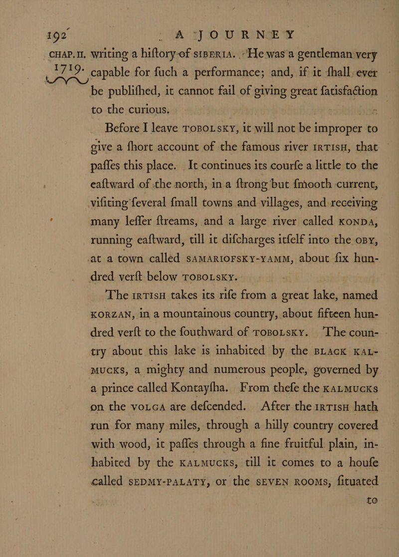 be publifhed, it cannot fail of giving creat fatisfaction to the curious. . Before I leave ToBo.sxy, it will not be improper to give a fhort account of the famous river IrTIsH, that paffes this place. It continues its courfe a little to the eaftward of the north, ina ftrong but fmooth current, many leffer ftreams, and a large river called konpDa, running eaftward, till ic difcharges itfelf into the ony, The rrtisu takes its rife from a great lake, named KORZAN, In a mountainous country, about fifteen hun- dred verft to the fouthward of ropoitsky. ‘The coun- © try about this lake is inhabited by the BLack KAL- MUCKS, a mighty and numerous people, governed by a prince called Kontayfha. From thefe the kaLmucks on the votca are defcended. After the irTIsH hath run for many miles, through a hilly country covered with wood, it paffes through a fine fruitful plain, in- habited by the katmucks, till it comes to a houfe called sepMy-PALATY, or the SEVEN Rooms, fituated CO