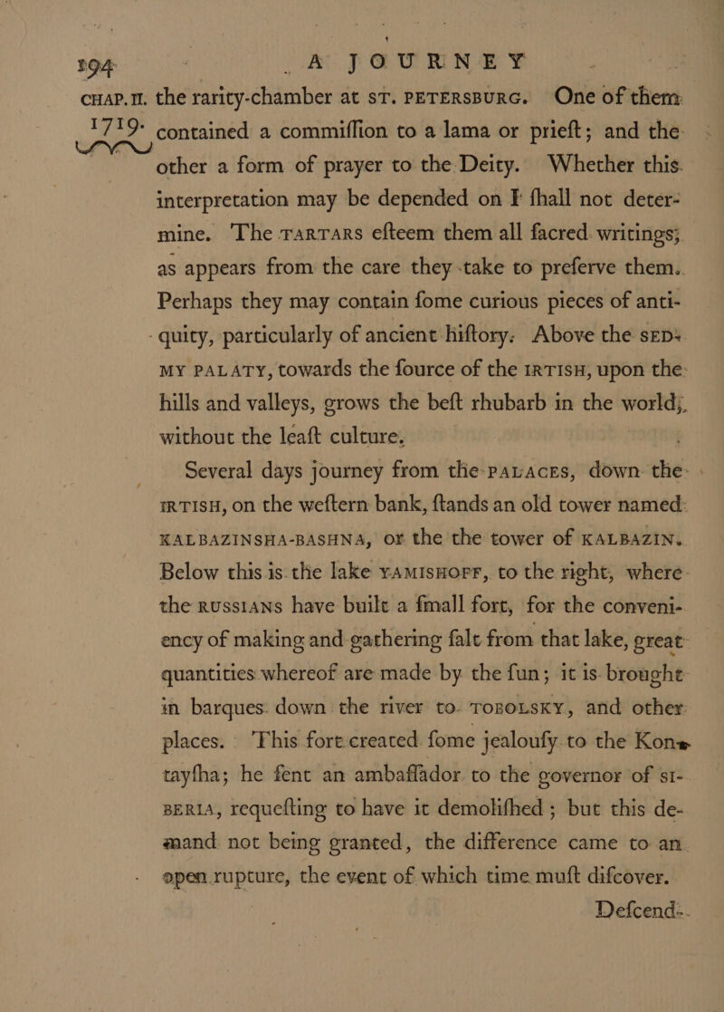 LO4 . sk JOURNEY : CHAP. 11. the rarity-chamber at ST. PETERSBURG. One of them 1719: contained a commiffion to a lama or prieft; and the: wUnehy eited a form of prayer to the Deity. Whether this. interpretation may be depended on f fhall not deter- mine. The rarrars efteem them all facred. writings; as appears from the care they -take to preferve them.. Perhaps they may contain fome curious pieces of anti- -quity, particularly of ancient hiftory: Above the sep: MY PALATY, towards the fource of the irTIsH, upon the- hills and valleys, grows the beft rhubarb in the world; without the leaft culture. Several days journey from the paraces, down the: » IRTISH, on the weftern bank, ftands an old tower named: KALBAZINSHA-BASHNA, or the the tower of KALBAZIN. Below this is.the lake yamisHorr, to the right, where. the russians have built a fmall fort, for the conveni- ency of making and gathering fale from that lake, great quantities: whereof are made by the fun; it is broughe in barques. down the river to. TosousKy, and other: places. This fort-created fome jealoufy to the Kone tayfha; he fent an ambaffador. to the governor of sI- BERIA, requefting to have it demolifhed ; but this de- mand not being granted, the difference came to an. open rupture, the event of which time mutt difcover. Defcend:.