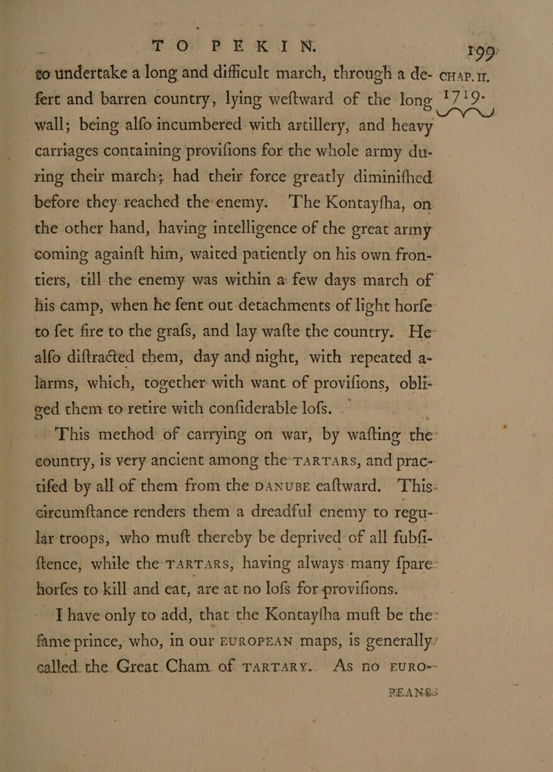 wall; being alfo incumbered with artillery, and heavy carriages containing provifions for the whole army du- ring their march; had their force greatly diminifhed before they reached the enemy. The Kontayfha, on the other hand, having intelligence of the great army coming againft him, waited patiently on his own fron- his camp, when he fent out detachments of light horfe to fet fire to the grafs, and lay wafte the country. He alfo diftracted them, day and night, with repeated - larms, which, together with want of provilions, obli-. ged them.to retire with confiderable lofs. . country, is very ancient among the TarTars, and prac-- circumftance renders them a dreadful enemy to regu-- lar troops, who muft thereby be deprived: of all fubfi- horfes to kill and eat, are at no lofs for provifions. fame prince, who, in our EUROPEAN maps, is generally: called the Great.Cham. of rarTary.. As no EURO=-