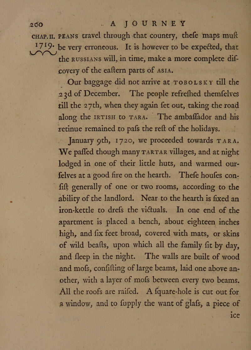 the russians will, in time, make a more complete dif- covery of the eaftern parts of asta. _ Our baggage did not arrive at Tospo.sxy till the 23d of December. ‘The people refrefhed themfelves rill the 27th, when they again fet out, taking the road along the 1rTIsH to Tara. The ambaflador and his retinue remained to pafs the reft of the holidays. January oth, 1720, we proceeded towards TaRA. We paffed though many TarTar villages, and at night lodged in one of their little huts, and warmed our- felves at a good fire on the hearth. Thefe houfes con- ability of the landlord. Near to the hearth is fixed an iron-kettle to drefs the victuals. In one end of the apartment is placed a bench, about eighteen inches high, and fix feet broad, covered with mats, or skins of wild beafts, upon which all the family fic by day, and fleep in the night. The walls are built of wood and mofs, confifting of large beams, laid one above an- other, with a layer of mofs between every two beams. All the roofs are raifed. A {quare-hole is cut out for a window, and to fupply the want of glafs, a piece of ice