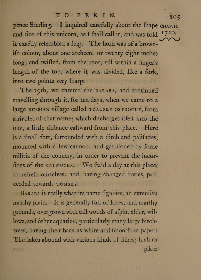 it exactly refembled a ftag. ‘The horn was of a brown- ith colour, about one archeen, or twenty eight inches | long; and twifted, from the root, till within a finger's mto two points very fharp. ~ The 19th, we entered the BaraBa, and continued travelling through it, for ten days, when we came toa large russtANn village called Tzausky osTRocuE, from a rivulet of that name; which difcharges itfelf into the opy, a little diftance eaftward from this place. Here is a fmall fort, furrounded with a ditch and palifades, mounted with a few cannon, and garrifoned by fome militia of the country, in order to prevent the incur: fions of the kaLmucks. We ftaid a day at this place; to refrefh ourfelves; and, having changed. horfes, pro- ceeded towards ToMsky. Barapa is really what its name fignifies, an extenfive marthy plain. Itis generally full of lakes, and marthy grounds, overgrown with tall woods of afpin, alder, wil: _lows, and other aquatics; particularly many large birch- trees, having their bark as white and {mooth as paper: