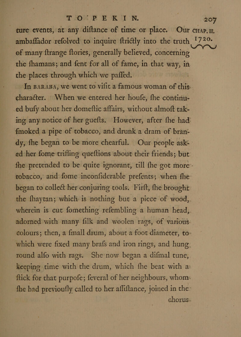 TO“ FE &amp; lI NR. ambaflador refolved to inquire ftritly into the truth of many ftrange ftories, generally believed, concerning the fhamans; and fent for all of fame, in that way, in the places through which we paffed. character. When we entered her houfe, fhe continu- -ed bufy about her domeftic affairs, without almoft tak- dy, fhe began to be more chearful. Our people ask- began to collect her conjuring tools. Firft, fhe brought 1720.