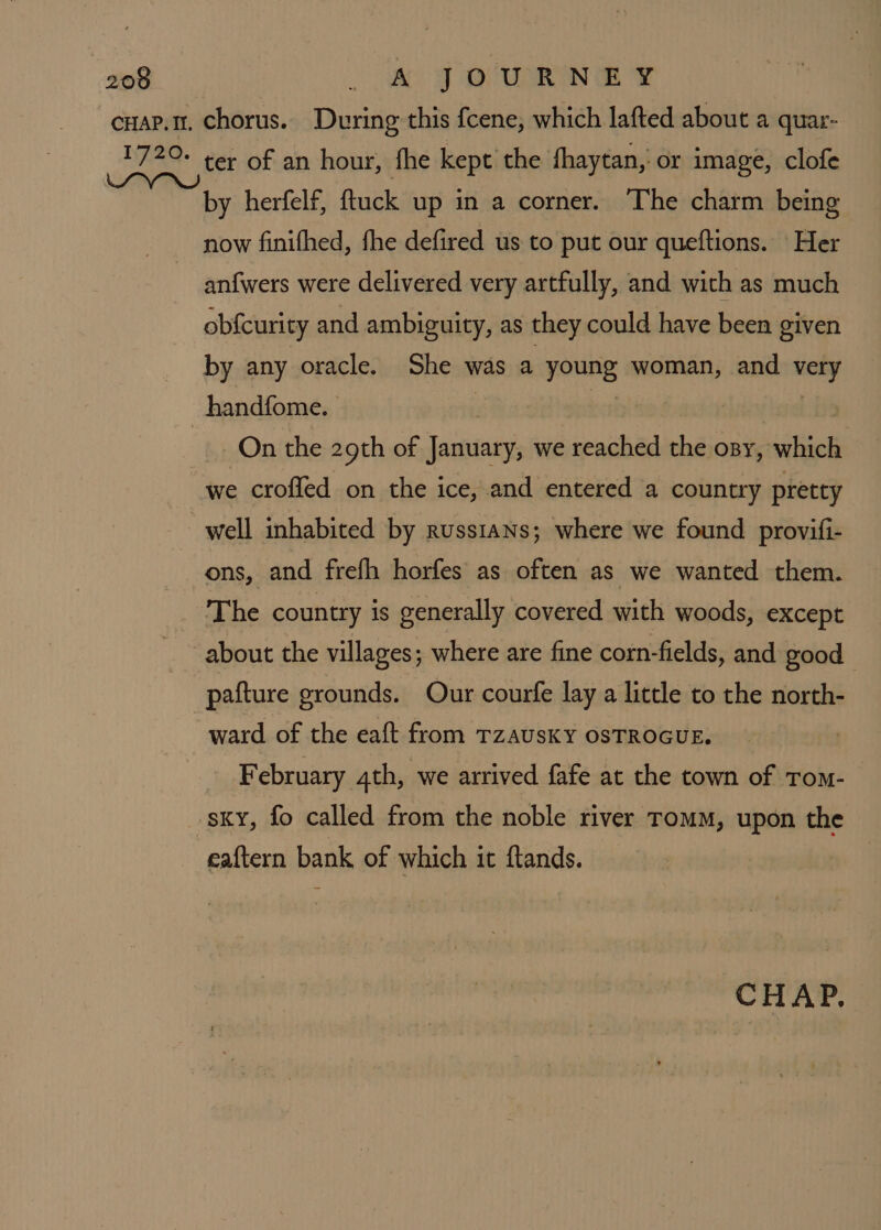 cuap.t. chorus. During this {cene, which lafted about a quar- 1720. ter of an hour, fhe kept the fhaytan, or image, clofe by herfelf, ftuck up in a corner. The charm being now finifhed, fhe defired us to put our queftions. Her ~ anfwers were delivered very artfully, and with as much obfcurity and ambiguity, as they could have been given by any oracle. She was a young woman, and very handfome. | oe Li On the 29th of January, we reached the osy, which we crofled on the ice, and entered a country pretty well inhabited by russians; where we found provifi- ons, and frefh horfes as often as we wanted them. The country is generally covered with woods, except about the villages; where are fine corn-fields, and good pafture grounds. Our courfe lay a little to the north- ward of the eaft from TzaUSKY OSTROGUE. February 4th, we arrived fafe at the town of Tom- sky, fo called from the noble river TomM, upon the eaftern bank of which it ftands. CHAP.