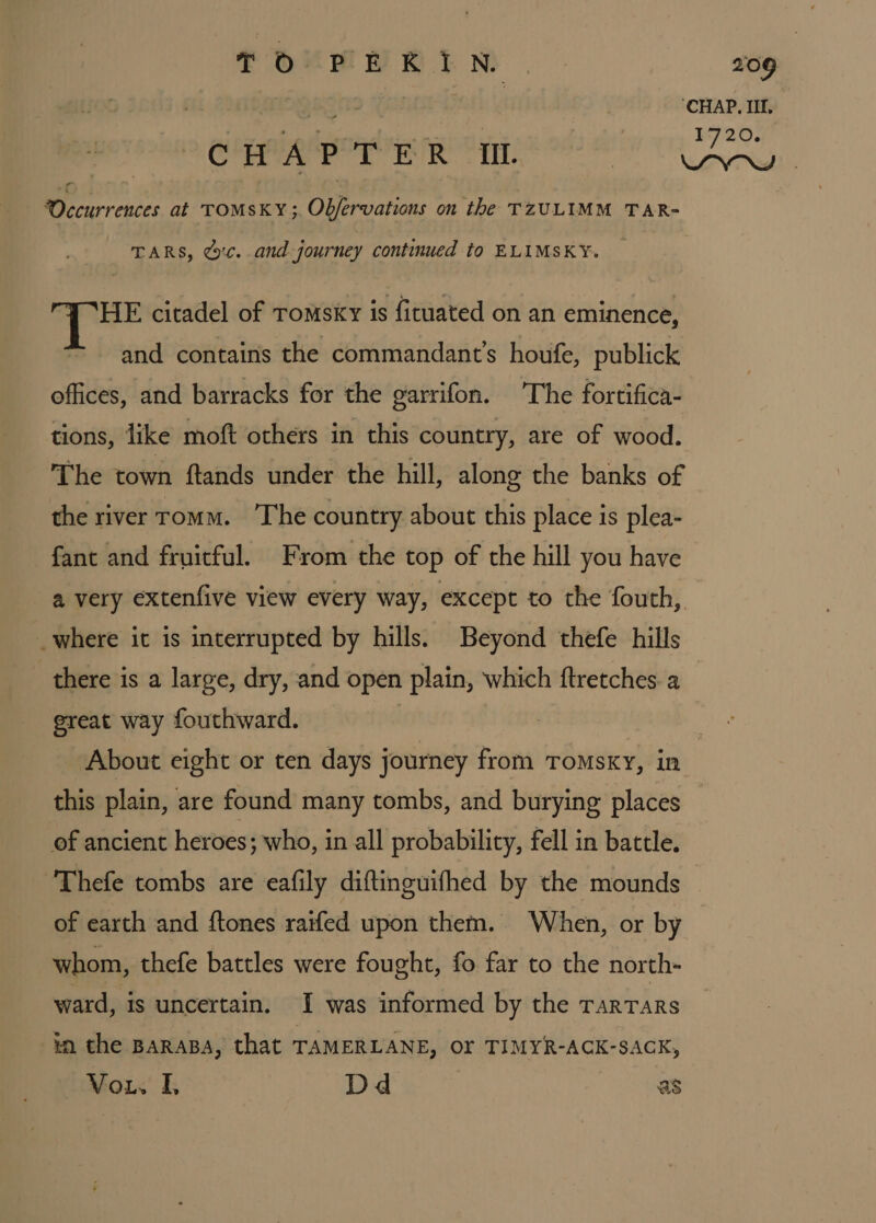 sh tit | ‘CHAP. Il. eae i 1720. Occurrences at TOMSKY;. Obfervations on the TZULIMM TAR- TARS, Gc. and journey continued to ELIMSKY. THE citadel of romsky is fituated on an eminence, and contains the commandant’s houfe, publick offices, and barracks for the garrifon. ‘The fortifica- tions, like moft others in this country, are of wood. The town ftands under the hill, along the banks of the river romm. The country about this place is plea- fant and fruitful. From the top of the hill you have _where it is interrupted by hills. Beyond thefe hills there is a large, dry, and open plain, which ftretches. a ereat way fouthward. | | About eight or ten days journey from TOMSKY, in this plain, are found many tombs, and burying places of ancient heroes; who, in all probability, fell in battle. Thefe tombs are eafily diftinguifhed by the mounds of earth and ftones rarfed upon them. When, or by whom, thefe battles were fought, fo far to the north- ward, is uncertain. I was informed by the TARTARS in the BaraBa, that TAMERLANE, OF TIMYR-ACK-SACK, VoL. fh Dd as