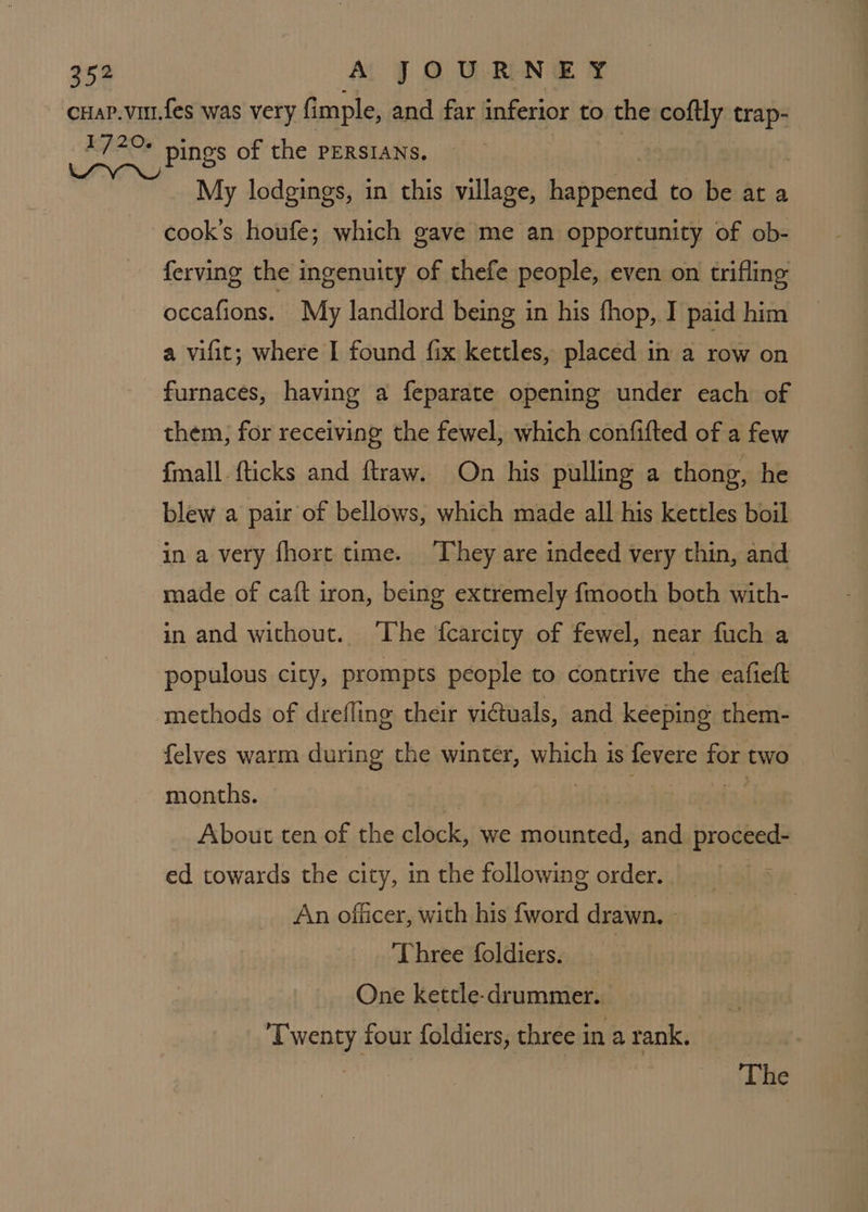 cHaP.vur.fes was very fimple, and far inferior to the coftly trap- 172+ pinos of the PERSIANS, My lodgings, in this village, ced to be at a cook’s houfe; which gave me an opportunity of ob- ferving the ingenuity of thefe people, even on trifling occafions. My landlord being in his fhop, I paid him a vifit; where I found fix kettles, placed in a row on furnaces, having a feparate opening under each of them; for receiving the fewel, which confifted of a few {mall fticks and ftraw. On his pulling a thong, he blew a pair of bellows, which made all his kettles boil in a very fhort time. ‘They are indeed very thin, and made of caft iron, being extremely fmooth both with- in and without. ‘The {carcity of fewel, near fuch a populous city, prompts people to contrive the eafiett methods of drefling their victuals, and keeping them- {elves warm during the winter, which is fevere for two months. | About ten of the clock, we mounted, and proceed- ed towards the city, in the following order. : An officer, with his {word drawn. - Three foldiers. | One kettle-drummer. Twenty four foldiers, three in a rank. :
