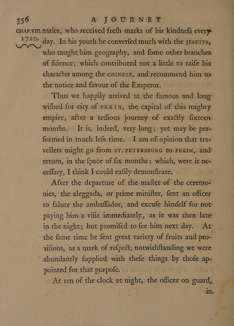 £720. day. In his youth he converfed much with the jesuirs; who taught him geography, and fome other branches ef {cience; which contributed not a little to raife his character among the cHINEsE, and. recommend him to the notice and favour of the Emperor. » Thus we happily arrived at the famous and Hie wifhed. for city.of PEKIN, the capital of this mighty empire, after: a tedious: journey of exactly fixteen months. It is, indeed, very long; yet may be per- formed in much. lefs time. [am of opinion that tra- vellers. might go from sT, PETERSBURG tO PEKIN, and’ yeturn, in the {pace of fix months; which, were. it ne- ceflary, I think E could eafily demonftrate. After the departure of the mafter of’ the ceremo- to falute the ambaffador, and excufe: himfelf for not: paying him: a vifit immediately, as:it was then late in the night; but promifed to fee him. next day. At the fame time he fent great variety of fruits and pro- vifions, asa mark of ref{pect; notwith{tanding we were fens for. that purpofe..: - -‘At ten of the clock at night,. the Nice on sata IMs