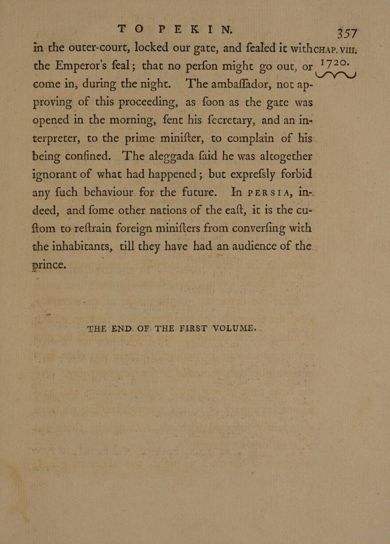 | EFOQOuUrnE HIN 257 in the outer-court, locked our gate, and fealed it withcwap. vin. the Emperor's feal; that no perfon might go out, or 1772 come in, during the night. The ambaffador, not Eh ali proving of this proceeding, as foon as the gate was opened in the morning, fent his. fecretary, and an in- terpreter, to the prime minifter, to complain of his. being confined. The aleggada faid he was altogether © ignorant of what had happened; but exprefsly forbid any fuch behaviour. for the future. In PERSIA, in-. deed, and fome other nations of the eaft, it is the cu- ftom to reftrain foreign minifters from converfing with the inhabitants, till they have had an audience of the. prince. - THE END. OF. THE FIRST VOLUME...